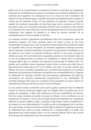- Support de Cours (Version PDF) -
- © Université Médicale Virtuelle Francophone -
greffon lors de la revascularisation et entraînent la fixation et l'activation du complément,
l'activation de l'endothélium qui exprime à sa membrane des molécules d'adhérence et des
molécules pro-coagulantes. La conséquence en est au niveau du rein la thrombose des
artères et la nécrose hémorragique du greffon nécessitant la transplantectomie d'urgence. Il
n'existe pas de traitement curatif. Le seul traitement est préventif. Comme la grande
majorité des anticorps responsables du rejet hyper aigu sont les anticorps anti HLA, la
prévention repose sur la recherche d'anticorps anti HLA chez les patients en liste d'attente
et la réalisation d'un cross match juste avant la transplantation (test de cytotoxicité entre les
lymphocytes d'un ganglion du donneur et le sérum du receveur potentiel. On ne
transplantera que si ce test est négatif. Cf. plus bas.
Les anticorps anti-HLA apparaissent essentiellement dans trois circonstances : après une
transfusion sanguine, lors d'une grossesse même non menée à terme et lors d'une
transplantation. Il importe donc, chez tout patient transfusé atteint d'une insuffisance rénale
et susceptible d'être un jour transplanté, de rechercher l'apparition d'anticorps anti-HLA
dans les semaines suivant la transfusion et de garder le sérum positif en sérothèque en vue
de réaliser le cross match. La recherche d'anticorps anti-HLA se fait contre un panel de
cellules (au moins 25) censé représenter la population générale. Le test standard utilisé est
un test de lymphocytoxicité en présence de complément et détecte donc les anticorps
d'isotypes IgM et IgG. Les résultats sont exprimés en pourcentage de cellules lysées. Les
patients sont considérés comme immunisés lorsqu'il existe au moins une cellule lysée et
hyperimmunisés lorsque plus de 75 % des cellules sont lysées. Il est bien entendu plus
difficile de trouver un greffon compatible pour un patient hyperimmunisé et ces patients
bénéficient de priorités pour l'attribution d'un greffon sans incompatibilités HLA. Il importe
de différencier les anticorps anti-HLA des auto-anticorps, généralement des IgM, qui
reconnaissent des structures membranaires lymphocytaires et non endothéliales. De
nouvelles techniques Elisa et/ou de cytométrie de flux permettent de mieux analyser les
spécificités des anticorps anti-HLA et sont en cours d'évaluation.
Le cross match consiste à rechercher, juste avant la greffe, la présence dans les différents
sérums du receveur d'anticorps dirigés contre les antigènes HLA du greffon que l'on se
propose de transplanter. L'idéal serait d'effectuer le test avec l'endothélium du donneur.
Pour des raisons évidentes de facilité de recueil de cellules, le test est effectué avec les
lymphocytes du donneur. C'est un test de lymphocytotoxicité dépendant du complément,
détectant la présence d'IgM ou d'IgG. La présence d'IgG dirigés contre les lymphocytes T
du donneur est une contre-indication à la greffe car elle s'accompagnerait de la survenue
d'un rejet suraigu. Lorsque les anticorps sont des IgM, la réaction est négativée en présence
de déthiotreitol qui rompt les ponts disulfures de la molécule IgM et la greffe n'est
généralement pas contre-indiquée (dans ce cas les anticorps détectés sont le plus souvent
des anticorps anti-lymphocytes et non des anticorps anti-HLA).
 