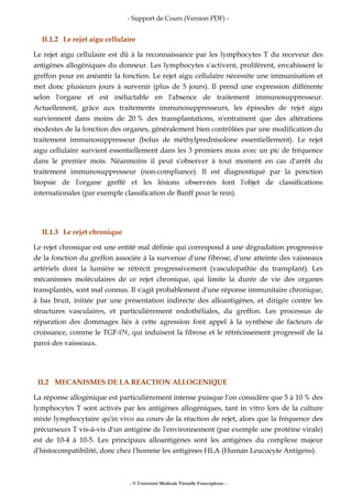 - Support de Cours (Version PDF) -
- © Université Médicale Virtuelle Francophone -
II.1.2 Le rejet aigu cellulaire
Le rejet aigu cellulaire est dû à la reconnaissance par les lymphocytes T du receveur des
antigènes allogéniques du donneur. Les lymphocytes s'activent, prolifèrent, envahissent le
greffon pour en anéantir la fonction. Le rejet aigu cellulaire nécessite une immunisation et
met donc plusieurs jours à survenir (plus de 5 jours). Il prend une expression différente
selon l'organe et est inéluctable en l'absence de traitement immunosuppresseur.
Actuellement, grâce aux traitements immunosuppresseurs, les épisodes de rejet aigu
surviennent dans moins de 20 % des transplantations, n'entraînent que des altérations
modestes de la fonction des organes, généralement bien contrôlées par une modification du
traitement immunosuppresseur (bolus de méthylprednisolone essentiellement). Le rejet
aigu cellulaire survient essentiellement dans les 3 premiers mois avec un pic de fréquence
dans le premier mois. Néanmoins il peut s'observer à tout moment en cas d'arrêt du
traitement immunosuppresseur (non-compliance). Il est diagnostiqué par la ponction
biopsie de l'organe greffé et les lésions observées font l'objet de classifications
internationales (par exemple classification de Banff pour le rein).
II.1.3 Le rejet chronique
Le rejet chronique est une entité mal définie qui correspond à une dégradation progressive
de la fonction du greffon associée à la survenue d'une fibrose, d'une atteinte des vaisseaux
artériels dont la lumière se rétrécit progressivement (vasculopathie du transplant). Les
mécanismes moléculaires de ce rejet chronique, qui limite la durée de vie des organes
transplantés, sont mal connus. Il s'agit probablement d'une réponse immunitaire chronique,
à bas bruit, initiée par une présentation indirecte des alloantigènes, et dirigée contre les
structures vasculaires, et particulièrement endothéliales, du greffon. Les processus de
réparation des dommages liés à cette agression font appel à la synthèse de facteurs de
croissance, comme le TGF-ï?¢, qui induisent la fibrose et le rétrécissement progressif de la
paroi des vaisseaux.
II.2 MECANISMES DE LA REACTION ALLOGENIQUE
La réponse allogénique est particulièrement intense puisque l'on considère que 5 à 10 % des
lymphocytes T sont activés par les antigènes allogéniques, tant in vitro lors de la culture
mixte lymphocytaire qu'in vivo au cours de la réaction de rejet, alors que la fréquence des
précurseurs T vis-à-vis d'un antigène de l'environnement (par exemple une protéine virale)
est de 10-4 à 10-5. Les principaux alloantigènes sont les antigènes du complexe majeur
d'histocompatibilité, donc chez l'homme les antigènes HLA (Human Leucocyte Antigens).
 