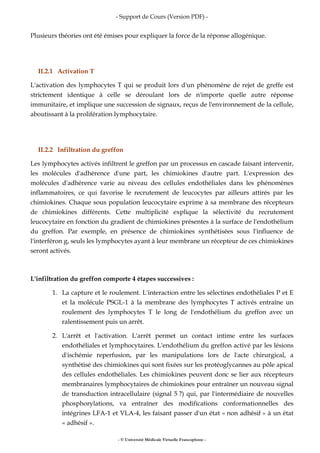 - Support de Cours (Version PDF) -
- © Université Médicale Virtuelle Francophone -
Plusieurs théories ont été émises pour expliquer la force de la réponse allogénique.
II.2.1 Activation T
L'activation des lymphocytes T qui se produit lors d'un phénomène de rejet de greffe est
strictement identique à celle se déroulant lors de n'importe quelle autre réponse
immunitaire, et implique une succession de signaux, reçus de l'environnement de la cellule,
aboutissant à la prolifération lymphocytaire.
II.2.2 Infiltration du greffon
Les lymphocytes activés infiltrent le greffon par un processus en cascade faisant intervenir,
les molécules d'adhérence d'une part, les chimiokines d'autre part. L'expression des
molécules d'adhérence varie au niveau des cellules endothéliales dans les phénomènes
inflammatoires, ce qui favorise le recrutement de leucocytes par ailleurs attirés par les
chimiokines. Chaque sous population leucocytaire exprime à sa membrane des récepteurs
de chimiokines différents. Cette multiplicité explique la sélectivité du recrutement
leucocytaire en fonction du gradient de chimiokines présentes à la surface de l'endothélium
du greffon. Par exemple, en présence de chimiokines synthétisées sous l'influence de
l'interféron g, seuls les lymphocytes ayant à leur membrane un récepteur de ces chimiokines
seront activés.
L'infiltration du greffon comporte 4 étapes successives :
1. La capture et le roulement. L'interaction entre les sélectines endothéliales P et E
et la molécule PSGL-1 à la membrane des lymphocytes T activés entraîne un
roulement des lymphocytes T le long de l'endothélium du greffon avec un
ralentissement puis un arrêt.
2. L'arrêt et l'activation. L'arrêt permet un contact intime entre les surfaces
endothéliales et lymphocytaires. L'endothélium du greffon activé par les lésions
d'ischémie reperfusion, par les manipulations lors de l'acte chirurgical, a
synthétisé des chimiokines qui sont fixées sur les protéoglycannes au pôle apical
des cellules endothéliales. Les chimiokines peuvent donc se lier aux récepteurs
membranaires lymphocytaires de chimiokines pour entraîner un nouveau signal
de transduction intracellulaire (signal 5 ?) qui, par l'intermédiaire de nouvelles
phosphorylations, va entraîner des modifications conformationnelles des
intégrines LFA-1 et VLA-4, les faisant passer d'un état « non adhésif » à un état
« adhésif ».
 
