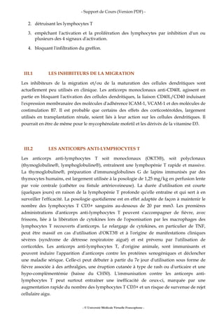 - Support de Cours (Version PDF) -
- © Université Médicale Virtuelle Francophone -
2. détruisant les lymphocytes T
3. empêchant l'activation et la prolifération des lymphocytes par inhibition d'un ou
plusieurs des 4 signaux d'activation.
4. bloquant l'infiltration du greffon.
III.1 LES INHIBITEURS DE LA MIGRATION
Les inhibiteurs de la migration et/ou de la maturation des cellules dendritiques sont
actuellement peu utilisés en clinique. Les anticorps monoclonaux anti-CD40L agissent en
partie en bloquant l'activation des cellules dendritiques, la liaison CD40L/CD40 induisant
l'expression membranaire des molécules d'adhérence ICAM-1, VCAM-1 et des molécules de
costimulation B7. Il est probable que certains des effets des corticostéroïdes, largement
utilisés en transplantation rénale, soient liés à leur action sur les cellules dendritiques. Il
pourrait en être de même pour le mycophénolate mofetil et les dérivés de la vitamine D3.
III.2 LES ANTICORPS ANTI-LYMPHOCYTES T
Les anticorps anti-lymphocytes T soit monoclonaux (OKT3®), soit polyclonaux
(thymoglobuline®, lymphoglobuline®), entraînent une lymphopénie T rapide et massive.
La thymoglobuline®, préparation d'immunoglobulines G de lapins immunisés par des
thymocytes humains, est largement utilisée à la posologie de 1,25 mg/kg en perfusion lente
par voie centrale (cathéter ou fistule artérioveineuse). La durée d'utilisation est courte
(quelques jours) en raison de la lymphopénie T profonde qu'elle entraîne et qui sert à en
surveiller l'efficacité. La posologie quotidienne est en effet adaptée de façon à maintenir le
nombre des lymphocytes T CD3+ sanguins au-dessous de 20 par mm3. Les premières
administrations d'anticorps anti-lymphocytes T peuvent s'accompagner de fièvre, avec
frissons, liée à la libération de cytokines lors de l'opsonisation par les macrophages des
lymphocytes T recouverts d'anticorps. Le relargage de cytokines, en particulier de TNF,
peut être massif en cas d'utilisation d'OKT3® et à l'origine de manifestations cliniques
sévères (syndrome de détresse respiratoire aiguë) et est prévenu par l'utilisation de
corticoïdes. Les anticorps anti-lymphocytes T, d'origine animale, sont immunisants et
peuvent induire l'apparition d'anticorps contre les protéines xenogéniques et déclencher
une maladie sérique. Celle-ci peut débuter à partir du 7e jour d'utilisation sous forme de
fièvre associée à des arthralgies, une éruption cutanée à type de rash ou d'urticaire et une
hypo-complémentémie (baisse du CH50). L'immunisation contre les anticorps anti-
lymphocytes T peut surtout entraîner une inefficacité de ceux-ci, marquée par une
augmentation rapide du nombre des lymphocytes T CD3+ et un risque de survenue de rejet
cellulaire aigu.
 