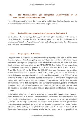 - Support de Cours (Version PDF) -
- © Université Médicale Virtuelle Francophone -
III.3 LES MEDICAMENTS QUI BLOQUENT L'ACTIVATION ET LA
PROLIFERATION DES LYMPHOCYTES
Les médicaments qui bloquent l'activation et la prolifération des lymphocytes sont les
médicaments immunosuppresseurs, actuellement les plus utilisés.
III.3.1 Les inhibiteurs du premier signal d'engagement du récepteur T
Les inhibiteurs du premier signal d'engagement du récepteur T sont des inhibiteurs de la
transcription de cytokines. Ils sont représentés avant tout par les inhibiteurs de la
calcineurine, Néoral® et Prograf®, mais d'autres molécules, en particulier des inhibiteurs de
ZAP 70, sont actuellement à l'étude.
III.3.2 La cyclosporine A (Néoral®)
La cyclosporine A (Néoral®) est un décapeptide cyclique lipophile isolé en 1970 à partir
d'un champignon : Tricoderma polysporum ou Tolypocladium inflatum. C'est une drogue
hautement spécifique du lymphocyte T qui inhibe la translocation de NFAT mais aussi
d'autres facteurs de transcription tels que AP-1 et NF-kB dont l'action dépend en partie de
la calcineurine. Elle diminue la synthèse de l'IL-2, mais aussi celle de l'IL-3, de l'IL-4, de l'IL-
5, de l'IL-13, de l'IFNg, du TNFa, du GM-CSF ainsi que l'expression de protéines
membranaires telles que le ligand de CD40 CTLA4 et le ligand de Fas. En revanche la
transcription de cytokines « régulatrices », telles que l'interleukine-10 et le TGF-b, n'est pas
diminuée. Comme le TGF-b est un puissant inhibiteur de la prolifération lymphocytaire
induite par l'interleukine-2, une augmentation d'expression de TGF-b, telle que celle
observée sous l'action de la ciclosporine dans les lymphocytes activés, pourrait contribuer à
expliquer l'action immunosuppressive de la ciclosporine. Elle pourrait aussi rendre compte
de certains de ses effets secondaires néfastes (prolifération fibroblastique et lésions de
fibrose).
Le Néoral est administré per os à la posologie de 6 mg.kg-1.j-1 en deux prises en raison
d'une demi-vie de 6 à 20 heures. La biodisponibilité relativement médiocre observée avec
des capsules (Sandimmun®) a été améliorée par l'utilisation d'une microémulsion
(Néoral®). La posologie quotidienne est adaptée selon le taux résiduel généralement
matinal mesuré sur sang total par HPLC ou par méthode immunologique. Le taux résiduel
efficace de 100 à 200 ng/ml est généralement obtenu en 3 à 5 jours de traitement. La
fourchette thérapeutique relativement étroite de la ciclosporine et la possibilité de
 