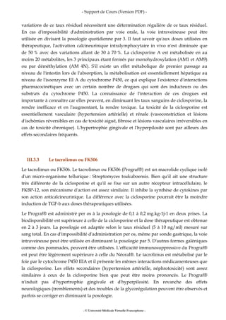 - Support de Cours (Version PDF) -
- © Université Médicale Virtuelle Francophone -
variations de ce taux résiduel nécessitent une détermination régulière de ce taux résiduel.
En cas d'impossibilité d'administration par voie orale, la voie intraveineuse peut être
utilisée en divisant la posologie quotidienne par 3. Il faut savoir qu'aux doses utilisées en
thérapeutique, l'activation calcineurinique intralymphocytaire in vivo n'est diminuée que
de 50 % avec des variations allant de 30 à 70 %. La ciclosporine A est métabolisée en au
moins 20 métabolites, les 3 principaux étant formés par monohydroxylation (AM1 et AM9)
ou par déméthylation (AM 4N). S'il existe un effet métabolique de premier passage au
niveau de l'intestin lors de l'absorption, la métabolisation est essentiellement hépatique au
niveau de l'isoenzyme III A du cytochrome P450, ce qui explique l'existence d'interactions
pharmacocinétiques avec un certain nombre de drogues qui sont des inducteurs ou des
substrats du cytochrome P450. La connaissance de l'interaction de ces drogues est
importante à connaître car elles peuvent, en diminuant les taux sanguins de ciclosporine, la
rendre inefficace et en l'augmentant, la rendre toxique. La toxicité de la ciclosporine est
essentiellement vasculaire (hypertension artérielle) et rénale (vasoconstriction et lésions
d'ischémies réversibles en cas de toxicité aiguë, fibrose et lésions vasculaires irréversibles en
cas de toxicité chronique). L'hypertrophie gingivale et l'hyperpilosité sont par ailleurs des
effets secondaires fréquents.
III.3.3 Le tacrolimus ou FK506
Le tacrolimus ou FK506. Le tacrolimus ou FK506 (Prograf®) est un macrolide cyclique isolé
d'un micro-organisme tellurique : Streptomyces tsukuboensis. Bien qu'il ait une structure
très différente de la ciclosporine et qu'il se fixe sur un autre récepteur intracellulaire, le
FKBP-12, son mécanisme d'action est assez similaire. Il inhibe la synthèse de cytokines par
son action anticalcineurinique. La différence avec la ciclosporine pourrait être la moindre
induction de TGF-b aux doses thérapeutiques utilisées.
Le Prograf® est administré per os à la posologie de 0,1 à 0,2 mg.kg-1j-1 en deux prises. La
biodisponibilité est supérieure à celle de la ciclosporine et la dose thérapeutique est obtenue
en 2 à 3 jours. La posologie est adaptée selon le taux résiduel (5 à 10 ng/ml) mesuré sur
sang total. En cas d'impossibilité d'administration per os, même par sonde gastrique, la voie
intraveineuse peut être utilisée en diminuant la posologie par 5. D'autres formes galéniques
comme des pommades, peuvent être utilisées. L'efficacité immunosuppressive du Prograf®
est peut être légèrement supérieure à celle du Néoral®. Le tacrolimus est métabolisé par le
foie par le cytochrome P450 IIIA et il présente les mêmes interactions médicamenteuses que
la ciclosporine. Les effets secondaires (hypertension artérielle, néphrotoxicité) sont assez
similaires à ceux de la ciclosporine bien que peut être moins prononcés. Le Prograf®
n'induit pas d'hypertrophie gingivale et d'hyperpilosité. En revanche des effets
neurologiques (tremblements) et des troubles de la glycorégulation peuvent être observés et
parfois se corriger en diminuant la posologie.
 