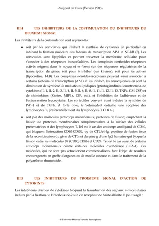 - Support de Cours (Version PDF) -
- © Université Médicale Virtuelle Francophone -
III.4 LES INHIBITEURS DE LA COSTIMULATION OU INHIBITEURS DU
DEUXIEME SIGNAL
Les inhibiteurs de la costimulation sont représentés :
soit par les corticoïdes qui inhibent la synthèse de cytokines en particulier en
inhibant la fixation nucléaire des facteurs de transcription AP-1 et NF-kB (7). Les
corticoïdes sont lipophiles et peuvent traverser la membrane cellulaire pour
s'associer à des récepteurs intracellulaires. Les complexes corticoïdes-récepteurs
activés migrent dans le noyau et se fixent sur des séquences régulatrices de la
transcription de gènes, soit pour le inhiber (jun kinases), soit pour les activer
(lipocortine, I-kB). Les complexes stéroïdes-récepteurs peuvent aussi s'associer à
certains facteurs de transcription (AP-1) et les inhiber, les conséquences en sont la
diminution de synthèse de médiateurs lipidiques (prostaglandines, leucotriènes), de
cytokines (IL-1, IL-2, IL-3, IL-4, IL-5, IL-6, IL-8, IL-11, IL-12, IL-13, TNFa, GM-CSF) et
de chimiokines (Rantes, MIP1a, CSF, etc.), et l'inhibition de l'adhérence et de
l'extravasation leucocytaire. Les corticoïdes peuvent aussi induire la synthèse de
PAI-1 et de TGFb. A forte dose, le Solumedrol entraîne une apoptose des
lymphocytes T, préférentiellement des lymphocytes T CD4+- ;
soit par des molécules (anticorps monoclonaux, protéines de fusion) empêchant la
liaison de protéines membranaires complémentaires à la surface des cellules
présentatrices et des lymphocytes T. Tel est le cas des anticorps antiligand de CD40,
qui bloquent l'interaction CD40-CD40L, ou de CTLA4-Ig, protéine de fusion issue
de la recombinaison du gène de CTL4 et du gène g d'une IgG humaine qui bloque la
liaison entre les molécules B7 (CD80, CD86) et CD28. Tel est le cas aussi de certains
anticorps monoclonaux contre certaines molécules d'adhérence (LFA-1). Ces
molécules, qui ne sont pas actuellement commercialisées, font l'objet de résultats
encourageants en greffe d'organes ou de moelle osseuse et dans le traitement de la
polyarthrite rhumatoïde.
III.5 LES INHIBITEURS DU TROISIEME SIGNAL D'ACTION DE
CYTOKINES
Les inhibiteurs d'action de cytokines bloquent la transduction des signaux intracellulaires
induits par la fixation de l'interleukine-2 sur son récepteur de haute affinité. Il peut s'agir :
 