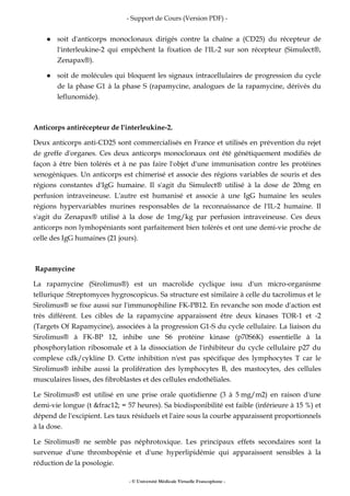- Support de Cours (Version PDF) -
- © Université Médicale Virtuelle Francophone -
soit d'anticorps monoclonaux dirigés contre la chaîne a (CD25) du récepteur de
l'interleukine-2 qui empêchent la fixation de l'IL-2 sur son récepteur (Simulect®,
Zenapax®).
soit de molécules qui bloquent les signaux intracellulaires de progression du cycle
de la phase G1 à la phase S (rapamycine, analogues de la rapamycine, dérivés du
leflunomide).
Anticorps antirécepteur de l'interleukine-2.
Deux anticorps anti-CD25 sont commercialisés en France et utilisés en prévention du rejet
de greffe d'organes. Ces deux anticorps monoclonaux ont été génétiquement modifiés de
façon à être bien tolérés et à ne pas faire l'objet d'une immunisation contre les protéines
xenogéniques. Un anticorps est chimerisé et associe des régions variables de souris et des
régions constantes d'IgG humaine. Il s'agit du Simulect® utilisé à la dose de 20mg en
perfusion intraveineuse. L'autre est humanisé et associe à une IgG humaine les seules
régions hypervariables murines responsables de la reconnaissance de l'IL-2 humaine. Il
s'agit du Zenapax® utilisé à la dose de 1mg/kg par perfusion intraveineuse. Ces deux
anticorps non lymhopéniants sont parfaitement bien tolérés et ont une demi-vie proche de
celle des IgG humaines (21 jours).
Rapamycine
La rapamycine (Sirolimus®) est un macrolide cyclique issu d'un micro-organisme
tellurique :Streptomyces hygroscopicus. Sa structure est similaire à celle du tacrolimus et le
Sirolimus® se fixe aussi sur l'immunophiline FK-PB12. En revanche son mode d'action est
très différent. Les cibles de la rapamycine apparaissent être deux kinases TOR-1 et -2
(Targets Of Rapamycine), associées à la progression G1-S du cycle cellulaire. La liaison du
Sirolimus® à FK-BP 12, inhibe une S6 protéine kinase (p70S6K) essentielle à la
phosphorylation ribosomale et à la dissociation de l'inhibiteur du cycle cellulaire p27 du
complexe cdk/cykline D. Cette inhibition n'est pas spécifique des lymphocytes T car le
Sirolimus® inhibe aussi la prolifération des lymphocytes B, des mastocytes, des cellules
musculaires lisses, des fibroblastes et des cellules endothéliales.
Le Sirolimus® est utilisé en une prise orale quotidienne (3 à 5 mg/m2) en raison d'une
demi-vie longue (t &frac12; = 57 heures). Sa biodisponibilité est faible (inférieure à 15 %) et
dépend de l'excipient. Les taux résiduels et l'aire sous la courbe apparaissent proportionnels
à la dose.
Le Sirolimus® ne semble pas néphrotoxique. Les principaux effets secondaires sont la
survenue d'une thrombopénie et d'une hyperlipidémie qui apparaissent sensibles à la
réduction de la posologie.
 