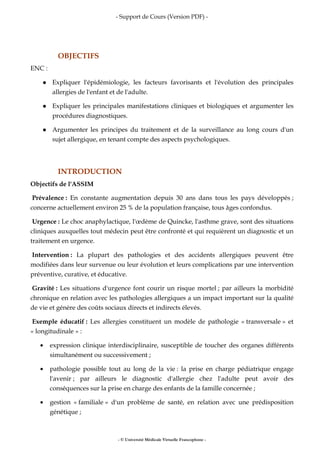 - Support de Cours (Version PDF) -
- © Université Médicale Virtuelle Francophone -
OBJECTIFS
ENC :
Expliquer l'épidémiologie, les facteurs favorisants et l'évolution des principales
allergies de l'enfant et de l'adulte.
Expliquer les principales manifestations cliniques et biologiques et argumenter les
procédures diagnostiques.
Argumenter les principes du traitement et de la surveillance au long cours d'un
sujet allergique, en tenant compte des aspects psychologiques.
INTRODUCTION
Objectifs de l'ASSIM
Prévalence : En constante augmentation depuis 30 ans dans tous les pays développés ;
concerne actuellement environ 25 % de la population française, tous âges confondus.
Urgence : Le choc anaphylactique, l'œdème de Quincke, l'asthme grave, sont des situations
cliniques auxquelles tout médecin peut être confronté et qui requièrent un diagnostic et un
traitement en urgence.
Intervention : La plupart des pathologies et des accidents allergiques peuvent être
modifiées dans leur survenue ou leur évolution et leurs complications par une intervention
préventive, curative, et éducative.
Gravité : Les situations d'urgence font courir un risque mortel ; par ailleurs la morbidité
chronique en relation avec les pathologies allergiques a un impact important sur la qualité
de vie et génère des coûts sociaux directs et indirects élevés.
Exemple éducatif : Les allergies constituent un modèle de pathologie « transversale » et
« longitudinale » :
• expression clinique interdisciplinaire, susceptible de toucher des organes différents
simultanément ou successivement ;
• pathologie possible tout au long de la vie : la prise en charge pédiatrique engage
l'avenir ; par ailleurs le diagnostic d'allergie chez l'adulte peut avoir des
conséquences sur la prise en charge des enfants de la famille concernée ;
• gestion « familiale » d'un problème de santé, en relation avec une prédisposition
génétique ;
 
