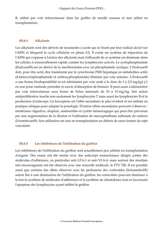 - Support de Cours (Version PDF) -
- © Université Médicale Virtuelle Francophone -
B, utilisé par voie intraveineuse dans les greffes de moelle osseuse et non utilisé en
transplantation.
III.6.4 Alkylants
Les alkylants sont des dérivés de moutardes à azote qui se fixent par leur radical alcoyl sur
l'ADN et bloquent le cycle cellulaire en phase G2. Il existe un système de réparation de
l'ADN qui s'oppose à l'action des alkylants mais l'efficacité de ce système est diminuée dans
les cellules à renouvellement rapide comme les lymphocytes activés. Le cyclophosphamide
(Endoxan®) est un dérivé de la mechloramine avec un phosphamide cyclique. L'Endoxan®
doit, pour être actif, être transformé par le cytochrome P450 hépatique en métabolites actifs
(4-kétocyclophosphamide et carboxyphosphamide) éliminés par voie urinaire. L'Endoxan®
a une bonne biodisponibilité et est administré par voie orale à la dose de 1 à 2,5 mg.kg1.j-1
en une prise matinale précédée et suivie d'absorption de boisson. Il peut aussi s'administrer
par voie intraveineuse sous forme de bolus mensuels de 10 à 15 mg/kg. Son action
antiproliférative touche non seulement les lymphocytes T mais aussi les lymphocytes B et la
production d'anticorps. La leucopénie est l'effet secondaire le plus évident et est utilisée en
pratique clinique pour adapter la posologie. D'autres effets secondaires peuvent s'observer :
intolérance digestive, alopécie, aménorrhée et cystite hémorragique qui peut être prévenue
par une augmentation de la diurèse et l'utilisation de mercaptoéthane sulfonate de sodium
(Uromitexan®). Son utilisation est rare en transplantation en dehors de rares formes de rejet
vasculaire.
III.6.5 Les inhibiteurs de l'infiltration du greffon
Les inhibiteurs de l'infiltration du greffon sont actuellement peu utilisés en transplantation
d'organe. Des essais ont été menés avec des anticorps monoclonaux dirigés contre des
molécules d'adhérence, en particulier anti LFA-1 et anti VLA-4, mais surtout des résultats
très encourageants ont été observés avec une nouvelle molécule, le FTY 720. Il est possible
aussi que certains des effets observés avec les perfusions des corticoïdes (Solumédrol®)
soient liés à une diminution de l'infiltration du greffon, les corticoïdes pouvant diminuer à
la fois la synthèse de molécules d'adhérence et la synthèse de chimiokines tout en favorisant
l'apoptose des lymphocytes ayant infiltré le greffon.
 