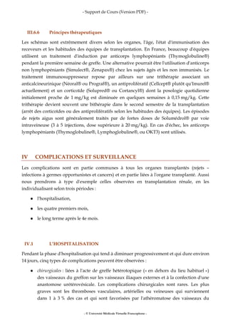 - Support de Cours (Version PDF) -
- © Université Médicale Virtuelle Francophone -
III.6.6 Principes thérapeutiques
Les schémas sont extrêmement divers selon les organes, l'âge, l'état d'immunisation des
receveurs et les habitudes des équipes de transplantation. En France, beaucoup d'équipes
utilisent un traitement d'induction par anticorps lymphopéniants (Thymoglobuline®)
pendant la première semaine de greffe. Une alternative pourrait être l'utilisation d'anticorps
non lymphopéniants (Simulect®, Zenapax®) chez les sujets âgés et les non immunisés. Le
traitement immunosuppresseur repose par ailleurs sur une trithérapie associant un
anticalcineurinique (Néoral® ou Prograf®), un antiprolifératif (Cellcept® plutôt qu'Imurel®
actuellement) et un corticoïde (Solupred® ou Cortancyl®) dont la posologie quotidienne
initialement proche de 1 mg/kg est diminuée en quelques semaines à 0,15 mg/kg. Cette
trithérapie devient souvent une bithérapie dans le second semestre de la transplantation
(arrêt des corticoïdes ou des antiprolifératifs selon les habitudes des équipes). Les épisodes
de rejets aigus sont généralement traités par de fortes doses de Solumédrol® par voie
intraveineuse (3 à 5 injections, dose supérieure à 20 mg/kg). En cas d'échec, les anticorps
lymphopéniants (Thymoglobuline®, Lymphoglobuline®, ou OKT3) sont utilisés.
IV COMPLICATIONS ET SURVEILLANCE
Les complications sont en partie communes à tous les organes transplantés (rejets –
infections à germes opportunistes et cancers) et en partie liées à l'organe transplanté. Aussi
nous prendrons à type d'exemple celles observées en transplantation rénale, en les
individualisant selon trois périodes :
l'hospitalisation,
les quatre premiers mois,
le long terme après le 4e mois.
IV.1 L’HOSPITALISATION
Pendant la phase d'hospitalisation qui tend à diminuer progressivement et qui dure environ
14 jours, cinq types de complications peuvent être observées :
chirurgicales : liées à l'acte de greffe hétérotopique (« en dehors du lieu habituel »)
des vaisseaux du greffon sur les vaisseaux iliaques externes et à la confection d'une
anastomose urétérovésicale. Les complications chirurgicales sont rares. Les plus
graves sont les thromboses vasculaires, artérielles ou veineuses qui surviennent
dans 1 à 3 % des cas et qui sont favorisées par l'athéromatose des vaisseaux du
 