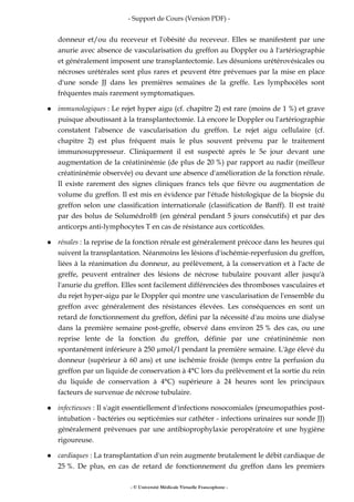- Support de Cours (Version PDF) -
- © Université Médicale Virtuelle Francophone -
donneur et/ou du receveur et l'obésité du receveur. Elles se manifestent par une
anurie avec absence de vascularisation du greffon au Doppler ou à l'artériographie
et généralement imposent une transplantectomie. Les désunions urétérovésicales ou
nécroses urétérales sont plus rares et peuvent être prévenues par la mise en place
d'une sonde JJ dans les premières semaines de la greffe. Les lymphocèles sont
fréquentes mais rarement symptomatiques.
immunologiques : Le rejet hyper aigu (cf. chapitre 2) est rare (moins de 1 %) et grave
puisque aboutissant à la transplantectomie. Là encore le Doppler ou l'artériographie
constatent l'absence de vascularisation du greffon. Le rejet aigu cellulaire (cf.
chapitre 2) est plus fréquent mais le plus souvent prévenu par le traitement
immunosuppresseur. Cliniquement il est suspecté après le 5e jour devant une
augmentation de la créatininémie (de plus de 20 %) par rapport au nadir (meilleur
créatininémie observée) ou devant une absence d'amélioration de la fonction rénale.
Il existe rarement des signes cliniques francs tels que fièvre ou augmentation de
volume du greffon. Il est mis en évidence par l'étude histologique de la biopsie du
greffon selon une classification internationale (classification de Banff). Il est traité
par des bolus de Solumédrol® (en général pendant 5 jours consécutifs) et par des
anticorps anti-lymphocytes T en cas de résistance aux corticoïdes.
rénales : la reprise de la fonction rénale est généralement précoce dans les heures qui
suivent la transplantation. Néanmoins les lésions d'ischémie-reperfusion du greffon,
liées à la réanimation du donneur, au prélèvement, à la conservation et à l'acte de
greffe, peuvent entraîner des lésions de nécrose tubulaire pouvant aller jusqu'à
l'anurie du greffon. Elles sont facilement différenciées des thromboses vasculaires et
du rejet hyper-aigu par le Doppler qui montre une vascularisation de l'ensemble du
greffon avec généralement des résistances élevées. Les conséquences en sont un
retard de fonctionnement du greffon, défini par la nécessité d'au moins une dialyse
dans la première semaine post-greffe, observé dans environ 25 % des cas, ou une
reprise lente de la fonction du greffon, définie par une créatininémie non
spontanément inférieure à 250 mol/l pendant la première semaine. L'âge élevé du
donneur (supérieur à 60 ans) et une ischémie froide (temps entre la perfusion du
greffon par un liquide de conservation à 4°C lors du prélèvement et la sortie du rein
du liquide de conservation à 4°C) supérieure à 24 heures sont les principaux
facteurs de survenue de nécrose tubulaire.
infectieuses : Il s'agit essentiellement d'infections nosocomiales (pneumopathies post-
intubation - bactéries ou septicémies sur cathéter - infections urinaires sur sonde JJ)
généralement prévenues par une antibioprophylaxie peropératoire et une hygiène
rigoureuse.
cardiaques : La transplantation d'un rein augmente brutalement le débit cardiaque de
25 %. De plus, en cas de retard de fonctionnement du greffon dans les premiers
 