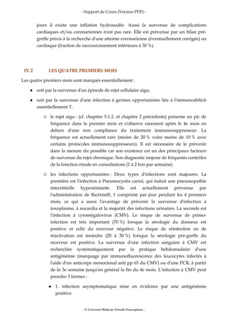 - Support de Cours (Version PDF) -
- © Université Médicale Virtuelle Francophone -
jours il existe une inflation hydrosodée. Aussi la survenue de complications
cardiaques et/ou coronariennes n'est pas rare. Elle est prévenue par un bilan pré-
greffe précis à la recherche d'une atteinte coronarienne (éventuellement corrigée) ou
cardiaque (fraction de raccourcissement inférieure à 30 %).
IV.2 LES QUATRE PREMIERS MOIS
Les quatre premiers mois sont marqués essentiellement :
soit par la survenue d'un épisode de rejet cellulaire aigu,
soit par la survenue d'une infection à germes opportunistes liée à l'immunodéficit
essentiellement T.
le rejet aigu : (cf. chapitre 5.1.2. et chapitre 2 précédents) présente un pic de
fréquence dans le premier mois et s'observe rarement après le 4e mois en
dehors d'une non compliance du traitement immunosuppresseur. La
fréquence est actuellement rare (moins de 20 % voire moins de 10 % avec
certains protocoles immunosuppresseurs). Il est nécessaire de le prévenir
dans la mesure du possible car son existence est un des principaux facteurs
de survenue du rejet chronique. Son diagnostic impose de fréquents contrôles
de la fonction rénale en consultations (1 à 2 fois par semaine).
les infections opportunistes : Deux types d'infections sont majeures. La
première est l'infection à Pneumocystis carini, qui induit une pneumopathie
interstitielle hypoxémiante. Elle est actuellement prévenue par
l'administration de Bactrim®, 1 comprimé par jour pendant les 4 premiers
mois, ce qui a aussi l'avantage de prévenir la survenue d'infection à
toxoplasme, à nocardia et la majorité des infections urinaires. La seconde est
l'infection à cytomégalovirus (CMV). Le risque de survenue de primo-
infection est très important (70 %) lorsque la sérologie du donneur est
positive et celle du receveur négative. Le risque de réinfection ou de
réactivation est moindre (20 à 30 %) lorsque la sérologie pré-greffe du
receveur est positive. La survenue d'une infection sanguine à CMV est
recherchée systématiquement par la pratique hebdomadaire d'une
antigénémie (marquage par immunofluorescence des leucocytes infectés à
l'aide d'un anticorps monoclonal anti pp 65 du CMV) ou d'une PCR, à partir
de la 3e semaine jusqu'en général la fin du 4e mois. L'infection à CMV peut
prendre 3 formes :
1. infection asymptomatique mise en évidence par une antigénémie
positive
 