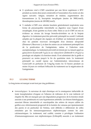 - Support de Cours (Version PDF) -
- © Université Médicale Virtuelle Francophone -
2. syndrome viral à CMV caractérisé par une fièvre supérieure à 38°C
pendant au moins deux jours consécutifs et l'association d'au moins un des
signes suivants : fatigue, sensation de malaise, augmentation des
transaminases (x 2), leucopénie inexpliquée (moins de 3000/mm3),
thrombopénie (moins de 100 000/mm3).
3. maladie à CMV avec atteinte tissulaire généralement respiratoire sous
forme de pneumopathie interstitielle ou digestive sous l'aspect d'une
œsophagite, d'une gastrite ou d'une colite. Dans ce cas le CMV est mis en
évidence au niveau du lavage broncho-alvéolaire ou de la biopsie
digestive. Le traitement peut être préventif, préemptif ou curatif. L'attitude
adoptée par la plupart des équipes est d'utiliser un traitement préventif
chez les patients receveurs séronégatifs d'un donneur séropositif
(Donneur+/Receveur–), et dans les autres cas un traitement préemptif lors
de la positivation de l'antigénémie, même si l'infection reste
asymptomatique. Le traitement préventif est donné per os, faisant appel au
gancyclovir (Cymevan® 3 g/j) ou au valacyclovir (Zelitrex® 6 à 8 g/j) La
posologie est adaptée à la fonction rénale. Il est administré dès la greffe et
poursuivi au moins jusqu'à la fin du quatrième mois. Le traitement
préemptif ou curatif repose sur l'administration intraveineuse de
Cymevan® en perfusion de 5 mg/kg toutes les 12 heures pendant au
moins 14 jours en vérifiant l'efficacité du traitement sur la négativation de
l'antigénémie.
IV.3 LE LONG TERME
Le long terme est marqué avant tout par cinq problèmes :
immunologiques : la survenue de rejet chronique est la conséquence inéluctable de
toute transplantation d'organe en l'absence de tolérance de la voie indirecte (cf
chapitre II). Elle est marquée par une dégradation progressive de la fonction rénale
associée à une protéinurie et à une hypertension artérielle. Les lésions histologiques,
associant fibrose interstitielle et vasculopathie des artères de moyen calibre du
greffon avec rétrécissement progressif de la lumière du vaisseau par épaississement
des parois et en particulier de l'intima, sont difficiles à différencier de celles
entraînées par les immunosuppresseurs néphrotoxiques comme les anti-
calcineuriniques. Le traitement, mal codifié, consiste à privilégier l'utilisation
d'immunosuppresseurs non néphrotoxiques (Cellcept®) associés à un traitement
 