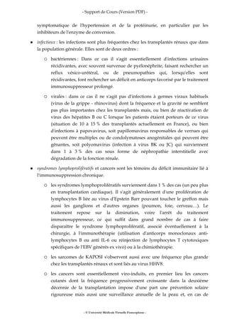 - Support de Cours (Version PDF) -
- © Université Médicale Virtuelle Francophone -
symptomatique de l'hypertension et de la protéinurie, en particulier par les
inhibiteurs de l'enzyme de conversion.
infectieux : les infections sont plus fréquentes chez les transplantés rénaux que dans
la population générale. Elles sont de deux ordres :
bactériennes : Dans ce cas il s'agit essentiellement d'infections urinaires
récidivantes, avec souvent survenue de pyélonéphrite, faisant rechercher un
reflux vésico-urétéral, ou de pneumopathies qui, lorsqu'elles sont
récidivantes, font rechercher un déficit en anticorps favorisé par le traitement
immunosuppresseur prolongé.
virales : dans ce cas il ne s'agit pas d'infections à germes viraux habituels
(virus de la grippe - rhinovirus) dont la fréquence et la gravité ne semblent
pas plus importantes chez les transplantés mais, ou bien de réactivation de
virus des hépatites B ou C lorsque les patients étaient porteurs de ce virus
(situation de 10 à 15 % des transplantés actuellement en France), ou bien
d'infections à papovavirus, soit papillomavirus responsables de verrues qui
peuvent être multiples ou de condolymatoses anogénitales qui peuvent être
gênantes, soit polyomavirus (infection à virus BK ou JC) qui surviennent
dans 1 à 3 % des cas sous forme de néphropathie interstitielle avec
dégradation de la fonction rénale.
syndromes lymphoprolifératifs et cancers sont les témoins du déficit immunitaire lié à
l'immunosuppression chronique.
les syndromes lymphoprolifératifs surviennent dans 1 % des cas (un peu plus
en transplantation cardiaque). Il s'agit généralement d'une prolifération de
lymphocytes B liée au virus d'Epstein Barr pouvant toucher le greffon mais
aussi les ganglions et d'autres organes (poumon, foie, cerveau…). Le
traitement repose sur la diminution, voire l'arrêt du traitement
immunosuppresseur, ce qui suffit dans grand nombre de cas à faire
disparaître le syndrome lymphoprolifératif, associé éventuellement à la
chirurgie, à l'immunothérapie (utilisation d'anticorps monoclonaux anti-
lymphocytes B ou anti IL-6 ou réinjection de lymphocytes T cytotoxiques
spécifiques de l'EBV générés ex vivo) ou à la chimiothérapie.
les sarcomes de KAPOSI s'observent aussi avec une fréquence plus grande
chez les transplantés rénaux et sont liés au virus HHV8.
les cancers sont essentiellement viro-induits, en premier lieu les cancers
cutanés dont la fréquence progressivement croissante dans la deuxième
décennie de la transplantation impose d'une part une prévention solaire
rigoureuse mais aussi une surveillance annuelle de la peau et, en cas de
 