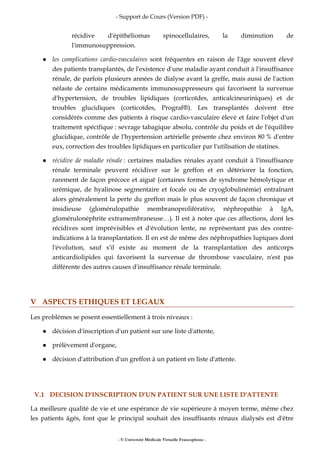 - Support de Cours (Version PDF) -
- © Université Médicale Virtuelle Francophone -
récidive d'épithéliomas spinocellulaires, la diminution de
l'immunosuppression.
les complications cardio-vasculaires sont fréquentes en raison de l'âge souvent élevé
des patients transplantés, de l'existence d'une maladie ayant conduit à l'insuffisance
rénale, de parfois plusieurs années de dialyse avant la greffe, mais aussi de l'action
néfaste de certains médicaments immunosuppresseurs qui favorisent la survenue
d'hypertension, de troubles lipidiques (corticoïdes, anticalcineuriniques) et de
troubles glucidiques (corticoïdes, Prograf®). Les transplantés doivent être
considérés comme des patients à risque cardio-vasculaire élevé et faire l'objet d'un
traitement spécifique : sevrage tabagique absolu, contrôle du poids et de l'équilibre
glucidique, contrôle de l'hypertension artérielle présente chez environ 80 % d'entre
eux, correction des troubles lipidiques en particulier par l'utilisation de statines.
récidive de maladie rénale : certaines maladies rénales ayant conduit à l'insuffisance
rénale terminale peuvent récidiver sur le greffon et en détériorer la fonction,
rarement de façon précoce et aiguë (certaines formes de syndrome hémolytique et
urémique, de hyalinose segmentaire et focale ou de cryoglobulinémie) entraînant
alors généralement la perte du greffon mais le plus souvent de façon chronique et
insidieuse (glomérulopathie membranoproliférative, néphropathie à IgA,
glomérulonéphrite extramembraneuse…). Il est à noter que ces affections, dont les
récidives sont imprévisibles et d'évolution lente, ne représentant pas des contre-
indications à la transplantation. Il en est de même des néphropathies lupiques dont
l'évolution, sauf s'il existe au moment de la transplantation des anticorps
anticardiolipides qui favorisent la survenue de thrombose vasculaire, n'est pas
différente des autres causes d'insuffisance rénale terminale.
V ASPECTS ETHIQUES ET LEGAUX
Les problèmes se posent essentiellement à trois niveaux :
décision d'inscription d'un patient sur une liste d'attente,
prélèvement d'organe,
décision d'attribution d'un greffon à un patient en liste d'attente.
V.1 DECISION D'INSCRIPTION D'UN PATIENT SUR UNE LISTE D'ATTENTE
La meilleure qualité de vie et une espérance de vie supérieure à moyen terme, même chez
les patients âgés, font que le principal souhait des insuffisants rénaux dialysés est d'être
 