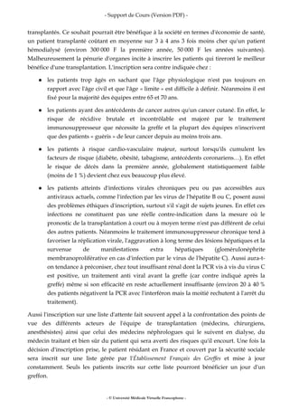 - Support de Cours (Version PDF) -
- © Université Médicale Virtuelle Francophone -
transplantés. Ce souhait pourrait être bénéfique à la société en termes d'économie de santé,
un patient transplanté coûtant en moyenne sur 3 à 4 ans 3 fois moins cher qu'un patient
hémodialysé (environ 300 000 F la première année, 50 000 F les années suivantes).
Malheureusement la pénurie d'organes incite à inscrire les patients qui tireront le meilleur
bénéfice d'une transplantation. L'inscription sera contre indiquée chez :
les patients trop âgés en sachant que l'âge physiologique n'est pas toujours en
rapport avec l'âge civil et que l'âge « limite » est difficile à définir. Néanmoins il est
fixé pour la majorité des équipes entre 65 et 70 ans.
les patients ayant des antécédents de cancer autres qu'un cancer cutané. En effet, le
risque de récidive brutale et incontrôlable est majoré par le traitement
immunosuppresseur que nécessite la greffe et la plupart des équipes n'inscrivent
que des patients « guéris » de leur cancer depuis au moins trois ans.
les patients à risque cardio-vasculaire majeur, surtout lorsqu'ils cumulent les
facteurs de risque (diabète, obésité, tabagisme, antécédents coronariens…). En effet
le risque de décès dans la première année, globalement statistiquement faible
(moins de 1 %) devient chez eux beaucoup plus élevé.
les patients atteints d'infections virales chroniques peu ou pas accessibles aux
antiviraux actuels, comme l'infection par les virus de l'hépatite B ou C, posent aussi
des problèmes éthiques d'inscription, surtout s'il s'agit de sujets jeunes. En effet ces
infections ne constituent pas une réelle contre-indication dans la mesure où le
pronostic de la transplantation à court ou à moyen terme n'est pas différent de celui
des autres patients. Néanmoins le traitement immunosuppresseur chronique tend à
favoriser la réplication virale, l'aggravation à long terme des lésions hépatiques et la
survenue de manifestations extra hépatiques (glomérulonéphrite
membranoproliférative en cas d'infection par le virus de l'hépatite C). Aussi aura-t-
on tendance à préconiser, chez tout insuffisant rénal dont la PCR vis à vis du virus C
est positive, un traitement anti viral avant la greffe (car contre indiqué après la
greffe) même si son efficacité en reste actuellement insuffisante (environ 20 à 40 %
des patients négativent la PCR avec l'interféron mais la moitié rechutent à l'arrêt du
traitement).
Aussi l'inscription sur une liste d'attente fait souvent appel à la confrontation des points de
vue des différents acteurs de l'équipe de transplantation (médecins, chirurgiens,
anesthésistes) ainsi que celui des médecins néphrologues qui le suivent en dialyse, du
médecin traitant et bien sûr du patient qui sera averti des risques qu'il encourt. Une fois la
décision d'inscription prise, le patient résidant en France et couvert par la sécurité sociale
sera inscrit sur une liste gérée par l'Établissement Français des Greffes et mise à jour
constamment. Seuls les patients inscrits sur cette liste pourront bénéficier un jour d'un
greffon.
 
