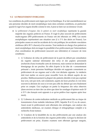- Support de Cours (Version PDF) -
- © Université Médicale Virtuelle Francophone -
V.2 LE PRELEVEMENT D'ORGANES
Les conditions du prélèvement sont régies par la loi bioéthique. Il se fait essentiellement sur
une personne décédée de mort encéphalique mais dans certaines conditions, en particulier
quand il s'agit d'un organe double comme le rein, il peut se faire sur un donneur vivant.
Le prélèvement d'organes chez le patient en mort encéphalique représente la grande
majorité des organes prélevés en France. Il s'agit le plus souvent de prélèvements
multi-organes (970 prélèvements en France ont été effectués en 1999). Les morts
encéphaliques représentent une situation rare (1 à 3 % des décès en France). Les
principales causes en sont les accidents de la voie publique, les accidents vasculaires
cérébraux (40 à 50 % chacun) et les anoxies. Tout médecin en charge d'un patient en
mort encéphalique doit envisager la possibilité d'un prélèvement par l'intermédiaire
d'un coordinateur de prélèvement (souvent une infirmière) et s'assurer de trois
conditions :
1/ L'absence de refus de prélèvement de la part du défunt par consultation
du registre national informatisé des refus et des papiers personnels
(recherche d'une éventuelle carte de donneur), mais surtout en demandant le
témoignage de ses proches. En effet d'après la loi dite de « consentement
présumé », toute personne bioéthique décédée est supposée consentante au
prélèvement de ses organes sauf si elle s'est déclarée opposée. Le médecin
doit tout mettre en œuvre pour recueillir l'avis du défunt auprès de ses
proches. Malheureusement la plupart des patients décédés n'ont pas exprimé
leur avis, soit par écrit, soit oralement, auprès de leurs proches et c'est donc
souvent la décision de ceux-ci et non pas celle du défunt qui sera finalement
prise en compte. Ceci explique en partie la fréquence des refus observés
(dans environ un tiers des cas alors que dans les sondages d'opinion seuls 10
à 15 % des français sont opposés à ce qu'on prélève leur organes après leur
mort).
2/ L'absence de contre-indication médicale au prélèvement liée au risque de
transmission d'une maladie infectieuse (HIV, hépatite B et C) ou de cancer.
Aussi avant le prélèvement sont effectuées des sérologies, une analyse des
antécédents médicaux, un examen clinique et échographique complet à la
recherche d'une tumeur.
3/ L'analyse de la faisabilité du ou des prélèvements par une analyse des
antécédents et de la fonction des organes prélevables. Lorsque la décision de
prélèvement est prise, d'autres examens sont effectués (groupe sanguin,
 