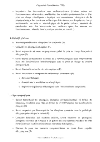 - Support de Cours (Version PDF) -
- © Université Médicale Virtuelle Francophone -
• importance des interventions non médicamenteuses (éviction, action sur
l'environnement, alimentation, modification des activités professionnelles…). Une
prise en charge « intelligente » implique une connaissance « intégrée » de la
physiopathologie. Les recettes ne suffisent pas. Interférence avec les prises en charge
nutritionnelle, vaccinale et infectiologique de la petite enfance. Nécessité de
coordination avec des intervenants non médicaux (pour les mesures sur
l'environnement ; à l'école, dans la pratique sportive, au travail…).
1. Objectifs généraux
• Savoir repérer la nature allergique d'un symptôme (A).
• Connaître les principaux allergènes (B).
• Savoir argumenter et mener un programme global de prise en charge d'un patient
allergique (B).
• Savoir décrire les mécanismes essentiels de la réponse allergique pour comprendre la
place des thérapeutiques immunologiques dans la prise en charge du patient
allergique (C1).
• Savoir discuter la notion de « terrain atopique » (B).
• Savoir hiérarchiser et interpréter les examens qui permettent : (B)
o d'évoquer l'allergie,
o de confirmer la sensibilisation allergénique,
o de prouver la présence de l'allergène dans l'environnement des patients.
2. Objectifs spécifiques
• Savoir hiérarchiser les principaux allergènes environnementaux en termes de
fréquence, en relation avec l'âge, en termes de sévérité/urgence des manifestations
cliniques (B).
• Savoir suspecter par l'interrogatoire les allergènes concernés dans la pathologie
allergique présentée par le patient (B).
• Connaître l'existence des réactions croisées, savoir énumérer les principaux
allergènes concernés et expliquer à un patient les conséquences possiblse de cette
particularité des réactions immunitaires en matière d'allergie (A).
• Discuter la place des examens complémentaires au cours d'une enquête
allergologique (B).
 