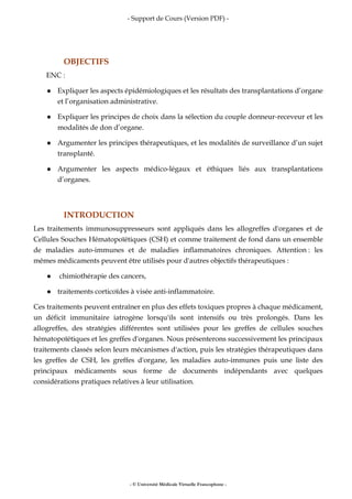 - Support de Cours (Version PDF) -
- © Université Médicale Virtuelle Francophone -
OBJECTIFS
ENC :
Expliquer les aspects épidémiologiques et les résultats des transplantations d’organe
et l’organisation administrative.
Expliquer les principes de choix dans la sélection du couple donneur-receveur et les
modalités de don d’organe.
Argumenter les principes thérapeutiques, et les modalités de surveillance d’un sujet
transplanté.
Argumenter les aspects médico-légaux et éthiques liés aux transplantations
d’organes.
INTRODUCTION
Les traitements immunosuppresseurs sont appliqués dans les allogreffes d'organes et de
Cellules Souches Hématopoïétiques (CSH) et comme traitement de fond dans un ensemble
de maladies auto-immunes et de maladies inflammatoires chroniques. Attention : les
mêmes médicaments peuvent être utilisés pour d'autres objectifs thérapeutiques :
chimiothérapie des cancers,
traitements corticoïdes à visée anti-inflammatoire.
Ces traitements peuvent entraîner en plus des effets toxiques propres à chaque médicament,
un déficit immunitaire iatrogène lorsqu'ils sont intensifs ou très prolongés. Dans les
allogreffes, des stratégies différentes sont utilisées pour les greffes de cellules souches
hématopoïétiques et les greffes d'organes. Nous présenterons successivement les principaux
traitements classés selon leurs mécanismes d'action, puis les stratégies thérapeutiques dans
les greffes de CSH, les greffes d'organe, les maladies auto-immunes puis une liste des
principaux médicaments sous forme de documents indépendants avec quelques
considérations pratiques relatives à leur utilisation.
 