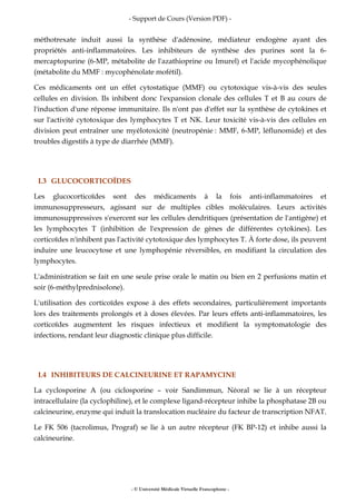 - Support de Cours (Version PDF) -
- © Université Médicale Virtuelle Francophone -
méthotrexate induit aussi la synthèse d'adénosine, médiateur endogène ayant des
propriétés anti-inflammatoires. Les inhibiteurs de synthèse des purines sont la 6-
mercaptopurine (6-MP, métabolite de l'azathioprine ou Imurel) et l'acide mycophénolique
(métabolite du MMF : mycophénolate mofétil).
Ces médicaments ont un effet cytostatique (MMF) ou cytotoxique vis-à-vis des seules
cellules en division. Ils inhibent donc l'expansion clonale des cellules T et B au cours de
l'induction d'une réponse immunitaire. Ils n'ont pas d'effet sur la synthèse de cytokines et
sur l'activité cytotoxique des lymphocytes T et NK. Leur toxicité vis-à-vis des cellules en
division peut entraîner une myélotoxicité (neutropénie : MMF, 6-MP, léflunomide) et des
troubles digestifs à type de diarrhée (MMF).
I.3 GLUCOCORTICOÏDES
Les glucocorticoïdes sont des médicaments à la fois anti-inflammatoires et
immunosuppresseurs, agissant sur de multiples cibles moléculaires. Leurs activités
immunosuppressives s'exercent sur les cellules dendritiques (présentation de l'antigène) et
les lymphocytes T (inhibition de l'expression de gènes de différentes cytokines). Les
corticoïdes n'inhibent pas l'activité cytotoxique des lymphocytes T. À forte dose, ils peuvent
induire une leucocytose et une lymphopénie réversibles, en modifiant la circulation des
lymphocytes.
L'administration se fait en une seule prise orale le matin ou bien en 2 perfusions matin et
soir (6-méthylprednisolone).
L'utilisation des corticoïdes expose à des effets secondaires, particulièrement importants
lors des traitements prolongés et à doses élevées. Par leurs effets anti-inflammatoires, les
corticoïdes augmentent les risques infectieux et modifient la symptomatologie des
infections, rendant leur diagnostic clinique plus difficile.
I.4 INHIBITEURS DE CALCINEURINE ET RAPAMYCINE
La cyclosporine A (ou ciclosporine – voir Sandimmun, Néoral se lie à un récepteur
intracellulaire (la cyclophiline), et le complexe ligand-récepteur inhibe la phosphatase 2B ou
calcineurine, enzyme qui induit la translocation nucléaire du facteur de transcription NFAT.
Le FK 506 (tacrolimus, Prograf) se lie à un autre récepteur (FK BP-12) et inhibe aussi la
calcineurine.
 