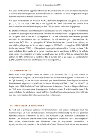- Support de Cours (Version PDF) -
- © Université Médicale Virtuelle Francophone -
Ces deux médicaments appelés inhibiteurs de calcineurine ont donc le même mécanisme
d'activité immunosuppressive mais leur toxicité est différente car leurs récepteurs n'ont pas
la même expression dans les différents tissus.
Ces deux médicaments en bloquant NFAT, diminuent l'expression des gènes de cytokines
(IL-2, -4, -5, -13, TNF, GM-CSF) et des ligands de CD40 (activation des cellules B et
maturation des cellules dendritiques) et de CD95 (récepteur inducteur d'apoptose).
La pharmacocinétique des inhibiteurs de calcineurine est très complexe. Il est recommandé
d'ajuster les posologies individuelles en fonction des taux résiduels 12h après la prise orale,
ou 2h après dans le cas de la cyclosporine A. De très nombreux médicaments peuvent
modifier le métabolisme de ces inhibiteurs de calcineurine par l'intermédiaire du
cytochrome P450 3A4. La rapamycine (RPM ou Sirolimus) est, comme le tacrolimus, un
macrolide cyclique qui se lie au même récepteur (FKBP-12). Le complexe RPM-FKBP-12
inhibe des kinases TOR-1 et -2 (targets of rapamycin) qui contrôlent l'entrée en phase S du
cycle cellulaire. Bien qu'elle ait le même récepteur que le tacrolimus, la RPM a été utilisée
avec succès en association avec cette molécule dans des greffes d'îlots de Langerhans. Par
ailleurs la RPM inhiberait la synthèse d'IL-2 induite par le 2e signal de costimulation
(CD28), synthèse qui n'est pas bloquée par la cyclosporine A.
I.5 ANTICORPS CD25
Deux Acm CD25 (dirigés contre la chaîne a du récepteur de l'IL-2) sont utilisés en
transplantation d'organe : un anticorps chimérique, le Simulect (fragment Fv de souris, Ck
et Cg1 humains) et un anticorps humanisé par recombinaisons homologues permettant
l'insertion des séquences codant le site de liaison à l'antigène (CDR 1, 2 et 3 de VH et VL) à
la place des CDR de chaînes Vk et Vg1 humaines, le Zénapax. Ces Acm bloquent la liaison
de l'IL-2 à son récepteur, donc la progression des lymphocytes T activés vers la phase S du
cycle cellulaire. Ils n'induisent pas de délétion clonale et leur action est donc réversible dès
que leur concentration décroît au-dessous d'un certain seuil.
I.6 INHIBITEURS DE TNF ET D'IL-1
Le TNF est la principale cytokine pro-inflammatoire. Son action biologique peut être
neutralisée par un Acm chimérique (ex : Remicade® ou Infliximab) ou par des protéines
hybrides associant le récepteur de TNF à des molécules d'IgG humaines (Etanercept® ou
Eubrel). Ces molécules anti-inflammatoires bloquent la liaison du TNF à ses récepteurs.
Leur action thérapeutique est démontrée dans la polyarthrite rhumatoïde, la
spondylarthrite ankylosante et la maladie de Crohn. D'autres indications sont en cours
 