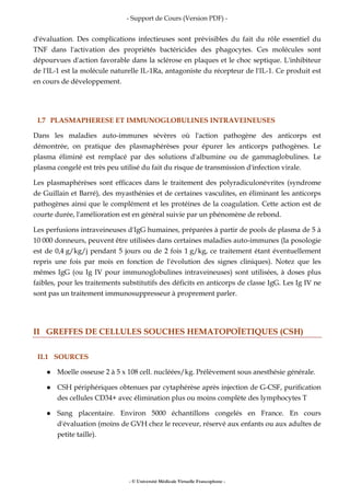- Support de Cours (Version PDF) -
- © Université Médicale Virtuelle Francophone -
d'évaluation. Des complications infectieuses sont prévisibles du fait du rôle essentiel du
TNF dans l'activation des propriétés bactéricides des phagocytes. Ces molécules sont
dépourvues d'action favorable dans la sclérose en plaques et le choc septique. L'inhibiteur
de l'IL-1 est la molécule naturelle IL-1Ra, antagoniste du récepteur de l'IL-1. Ce produit est
en cours de développement.
I.7 PLASMAPHERESE ET IMMUNOGLOBULINES INTRAVEINEUSES
Dans les maladies auto-immunes sévères où l'action pathogène des anticorps est
démontrée, on pratique des plasmaphérèses pour épurer les anticorps pathogènes. Le
plasma éliminé est remplacé par des solutions d'albumine ou de gammaglobulines. Le
plasma congelé est très peu utilisé du fait du risque de transmission d'infection virale.
Les plasmaphérèses sont efficaces dans le traitement des polyradiculonévrites (syndrome
de Guillain et Barré), des myasthénies et de certaines vasculites, en éliminant les anticorps
pathogènes ainsi que le complément et les protéines de la coagulation. Cette action est de
courte durée, l'amélioration est en général suivie par un phénomène de rebond.
Les perfusions intraveineuses d'IgG humaines, préparées à partir de pools de plasma de 5 à
10 000 donneurs, peuvent être utilisées dans certaines maladies auto-immunes (la posologie
est de 0,4 g/kg/j pendant 5 jours ou de 2 fois 1 g/kg, ce traitement étant éventuellement
repris une fois par mois en fonction de l'évolution des signes cliniques). Notez que les
mêmes IgG (ou Ig IV pour immunoglobulines intraveineuses) sont utilisées, à doses plus
faibles, pour les traitements substitutifs des déficits en anticorps de classe IgG. Les Ig IV ne
sont pas un traitement immunosuppresseur à proprement parler.
II GREFFES DE CELLULES SOUCHES HEMATOPOÏETIQUES (CSH)
II.1 SOURCES
Moelle osseuse 2 à 5 x 108 cell. nucléées/kg. Prélèvement sous anesthésie générale.
CSH périphériques obtenues par cytaphérèse après injection de G-CSF, purification
des cellules CD34+ avec élimination plus ou moins complète des lymphocytes T
Sang placentaire. Environ 5000 échantillons congelés en France. En cours
d'évaluation (moins de GVH chez le receveur, réservé aux enfants ou aux adultes de
petite taille).
 