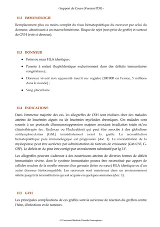 - Support de Cours (Version PDF) -
- © Université Médicale Virtuelle Francophone -
II.2 IMMUNOLOGIE
Remplacement plus ou moins complet du tissu hématopoïétique du receveur par celui du
donneur, aboutissant à un macrochimérisme. Risque de rejet (non prise de greffe) et surtout
de GVH (voir ci-dessous).
II.3 DONNEUR
Frère ou sœur HLA identique ;
Parents à enfant (haploïdentique exclusivement dans des déficits immunitaires
congénitaux) ;
Donneur vivant non apparenté inscrit sur registre (100 000 en France, 5 millions
dans le monde) ;
Sang placentaire.
II.4 INDICATIONS
Dans l'immense majorité des cas, les allogreffes de CSH sont réalisées chez des malades
atteints de leucémies aiguës ou de leucémies myéloïdes chroniques. Ces malades sont
soumis à un protocole d'immunosuppression majeure associant irradiation totale et/ou
chimiothérapie (ex : Endoxan ou Fludarabine) qui peut être associée à des globulines
antilymphocytaires (GAL) immédiatement avant la greffe. La reconstitution
hématopoïétique puis immunologique est progressive (doc. 1). La reconstitution de la
myélopoïèse peut être accélérée par administration de facteurs de croissance (GM-CSF, G-
CSF). Le déficit en Ac peut être corrigé par un traitement substitutif par Ig I.V.
Les allogreffes peuvent s'adresser à des nourrissons atteints de diverses formes de déficit
immunitaire sévère, dont le système immunitaire pourra être reconstitué par apport de
cellules souches de la moelle osseuse d'un germain (frère ou sœur) HLA identique ou d'un
autre donneur histocompatible. Les receveurs sont maintenus dans un environnement
stérile jusqu'à la reconstitution qui est acquise en quelques semaines (doc. 1).
II.5 GVH
Les principales complications de ces greffes sont la survenue de réaction du greffon contre
l'hôte, d'infections et de tumeurs.
 
