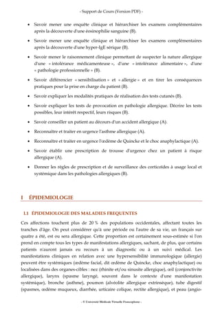 - Support de Cours (Version PDF) -
- © Université Médicale Virtuelle Francophone -
• Savoir mener une enquête clinique et hiérarchiser les examens complémentaires
après la découverte d'une éosinophilie sanguine (B).
• Savoir mener une enquête clinique et hiérarchiser les examens complémentaires
après la découverte d'une hyper-IgE sérique (B).
• Savoir mener le raisonnement clinique permettant de suspecter la nature allergique
d'une « intolérance médicamenteuse », d'une « intolérance alimentaire », d'une
« pathologie professionnelle » (B).
• Savoir différencier « sensibilisation » et « allergie » et en tirer les conséquences
pratiques pour la prise en charge du patient (B).
• Savoir expliquer les modalités pratiques de réalisation des tests cutanés (B).
• Savoir expliquer les tests de provocation en pathologie allergique. Décrire les tests
possibles, leur intérêt respectif, leurs risques (B).
• Savoir conseiller un patient au décours d'un accident allergique (A).
• Reconnaître et traiter en urgence l'asthme allergique (A).
• Reconnaître et traiter en urgence l'œdème de Quincke et le choc anaphylactique (A).
• Savoir établir une prescription de trousse d'urgence chez un patient à risque
allergique (A).
• Donner les règles de prescription et de surveillance des corticoïdes à usage local et
systémique dans les pathologies allergiques (B).
I ÉPIDEMIOLOGIE
I.1 ÉPIDEMIOLOGIE DES MALADIES FREQUENTES
Ces affections touchent plus de 20 % des populations occidentales, affectant toutes les
tranches d'âge. On peut considérer qu'à une période ou l'autre de sa vie, un français sur
quatre a été, est ou sera allergique. Cette proportion est certainement sous-estimée si l'on
prend en compte tous les types de manifestations allergiques, sachant, de plus, que certains
patients n'auront jamais eu recours à un diagnostic ou à un suivi médical. Les
manifestations cliniques en relation avec une hypersensibilité immunologique (allergie)
peuvent être systémiques (œdème facial, dit œdème de Quincke, choc anaphylactique) ou
localisées dans des organes-cibles : nez (rhinite et/ou sinusite allergique), œil (conjonctivite
allergique), larynx (spasme laryngé, souvent dans le contexte d'une manifestation
systémique), bronche (asthme), poumon (alvéolite allergique extrinsèque), tube digestif
(spasmes, œdème muqueux, diarrhée, urticaire colique, rectite allergique), et peau (angio-
 