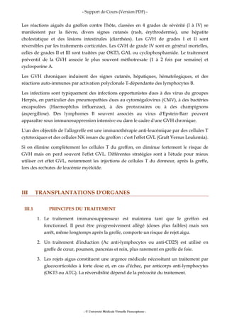 - Support de Cours (Version PDF) -
- © Université Médicale Virtuelle Francophone -
Les réactions aiguës du greffon contre l'hôte, classées en 4 grades de sévérité (I à IV) se
manifestent par la fièvre, divers signes cutanés (rash, érythrodermie), une hépatite
cholestatique et des lésions intestinales (diarrhées). Les GVH de grades I et II sont
réversibles par les traitements corticoïdes. Les GVH de grade IV sont en général mortelles,
celles de grades II et III sont traitées par OKT3, GAL ou cyclophosphamide. Le traitement
préventif de la GVH associe le plus souvent méthotrexate (1 à 2 fois par semaine) et
cyclosporine A.
Les GVH chroniques induisent des signes cutanés, hépatiques, hématologiques, et des
réactions auto-immunes par activation polyclonale T-dépendante des lymphocytes B.
Les infections sont typiquement des infections opportunistes dues à des virus du groupes
Herpès, en particulier des pneumopathies dues au cytomégalovirus (CMV), à des bactéries
encapsulées (Haemophilus influenzae), à des protozoaires ou à des champignons
(aspergillose). Des lymphomes B souvent associés au virus d'Epstein-Barr peuvent
apparaître sous immunosuppression intensive ou dans le cadre d'une GVH chronique.
L'un des objectifs de l'allogreffe est une immunothérapie anti-leucémique par des cellules T
cytotoxiques et des cellules NK issues du greffon : c'est l'effet GVL (Graft Versus Leukemia).
Si on élimine complètement les cellules T du greffon, on diminue fortement le risque de
GVH mais on perd souvent l'effet GVL. Différentes stratégies sont à l'étude pour mieux
utiliser cet effet GVL, notamment les injections de cellules T du donneur, après la greffe,
lors des rechutes de leucémie myéloïde.
III TRANSPLANTATIONS D'ORGANES
III.1 PRINCIPES DU TRAITEMENT
1. Le traitement immunosuppresseur est maintenu tant que le greffon est
fonctionnel. Il peut être progressivement allégé (doses plus faibles) mais son
arrêt, même longtemps après la greffe, comporte un risque de rejet aigu.
2. Un traitement d'induction (Ac anti-lymphocytes ou anti-CD25) est utilisé en
greffe de cœur, poumon, pancréas et rein, plus rarement en greffe de foie.
3. Les rejets aigus constituent une urgence médicale nécessitant un traitement par
glucocorticoïdes à forte dose et, en cas d'échec, par anticorps anti-lymphocytes
(OKT3 ou ATG). La réversibilité dépend de la précocité du traitement.
 