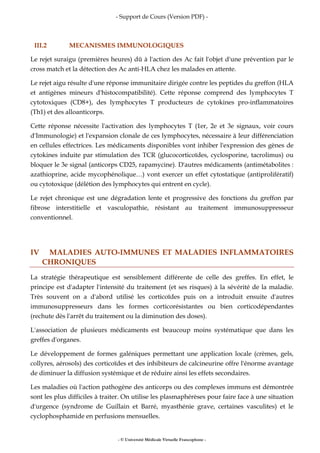 - Support de Cours (Version PDF) -
- © Université Médicale Virtuelle Francophone -
III.2 MECANISMES IMMUNOLOGIQUES
Le rejet suraigu (premières heures) dû à l'action des Ac fait l'objet d'une prévention par le
cross match et la détection des Ac anti-HLA chez les malades en attente.
Le rejet aigu résulte d'une réponse immunitaire dirigée contre les peptides du greffon (HLA
et antigènes mineurs d'histocompatibilité). Cette réponse comprend des lymphocytes T
cytotoxiques (CD8+), des lymphocytes T producteurs de cytokines pro-inflammatoires
(Th1) et des alloanticorps.
Cette réponse nécessite l'activation des lymphocytes T (1er, 2e et 3e signaux, voir cours
d'Immunologie) et l'expansion clonale de ces lymphocytes, nécessaire à leur différenciation
en cellules effectrices. Les médicaments disponibles vont inhiber l'expression des gènes de
cytokines induite par stimulation des TCR (glucocorticoïdes, cyclosporine, tacrolimus) ou
bloquer le 3e signal (anticorps CD25, rapamycine). D'autres médicaments (antimétabolites :
azathioprine, acide mycophénolique…) vont exercer un effet cytostatique (antiprolifératif)
ou cytotoxique (délétion des lymphocytes qui entrent en cycle).
Le rejet chronique est une dégradation lente et progressive des fonctions du greffon par
fibrose interstitielle et vasculopathie, résistant au traitement immunosuppresseur
conventionnel.
IV MALADIES AUTO-IMMUNES ET MALADIES INFLAMMATOIRES
CHRONIQUES
La stratégie thérapeutique est sensiblement différente de celle des greffes. En effet, le
principe est d'adapter l'intensité du traitement (et ses risques) à la sévérité de la maladie.
Très souvent on a d'abord utilisé les corticoïdes puis on a introduit ensuite d'autres
immunosuppresseurs dans les formes corticorésistantes ou bien corticodépendantes
(rechute dès l'arrêt du traitement ou la diminution des doses).
L'association de plusieurs médicaments est beaucoup moins systématique que dans les
greffes d'organes.
Le développement de formes galéniques permettant une application locale (crèmes, gels,
collyres, aérosols) des corticoïdes et des inhibiteurs de calcineurine offre l'énorme avantage
de diminuer la diffusion systémique et de réduire ainsi les effets secondaires.
Les maladies où l'action pathogène des anticorps ou des complexes immuns est démontrée
sont les plus difficiles à traiter. On utilise les plasmaphérèses pour faire face à une situation
d'urgence (syndrome de Guillain et Barré, myasthénie grave, certaines vasculites) et le
cyclophosphamide en perfusions mensuelles.
 
