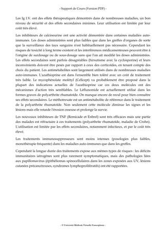 - Support de Cours (Version PDF) -
- © Université Médicale Virtuelle Francophone -
Les Ig I.V. ont des effets thérapeutiques démontrés dans de nombreuses maladies, un bon
niveau de sécurité et des effets secondaires minimes. Leur utilisation est limitée par leur
coût très élevé.
Les inhibiteurs de calcineurine ont une activité démontrée dans certaines maladies auto-
immunes. Les doses administrées sont plus faibles que dans les greffes d'organes de sorte
que la surveillance des taux sanguins n'est habituellement pas nécessaire. Cependant les
risques de toxicité à long terme existent et les interférences médicamenteuses peuvent être à
l'origine de surdosage ou de sous-dosage sans que l'on ait modifié les doses administrées.
Les effets secondaires sont parfois désagréables (hirsutisme avec la cyclosporine) et leurs
inconvénients doivent être pesés par rapport à ceux des corticoïdes, en tenant compte des
choix du patient. Les antimétabolites sont largement utilisés dans de nombreuses maladies
auto-immunes. L'azathioprine est dans l'ensemble bien toléré avec un coût de traitement
très faible. Le mycophénolate mofétyl (Cellcept) va probablement être proposé dans la
plupart des indications actuelles de l'azathioprine car ces deux molécules ont des
mécanismes d'action très semblables. Le Léflunomide est actuellement utilisé dans les
formes graves de polyarthrite rhumatoïde. On manque encore de recul pour bien connaître
ses effets secondaires. Le méthotrexate est un antimétabolite de référence dans le traitement
de la polyarthrite rhumatoïde. Non seulement cette molécule diminue les signes et les
lésions mais elle retarde l'érosion osseuse et prolonge la survie.
Les nouveaux inhibiteurs de TNF (Remicade et Enbrel) sont très efficaces mais une partie
des malades est réfractaire à ces traitements (polyarthrite rhumatoïde, maladie de Crohn).
L'utilisation est limitée par les effets secondaires, notamment infectieux, et par le coût très
élevé.
Les traitements immunosuppresseurs sont moins intenses (posologies plus faibles,
monothérapie fréquente) dans les maladies auto-immunes que dans les greffes.
Cependant la longue durée des traitements expose aux mêmes types de risques : les déficits
immunitaires iatrogènes sont plus rarement symptomatiques, mais des pathologies liées
aux papillomavirus (épithéliomas spinocellulaires dans les zones exposées aux UV, lésions
cutanées précancéreuses, syndromes lymphoprolifératifs) ont été rapportées.
 