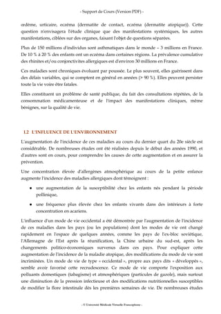- Support de Cours (Version PDF) -
- © Université Médicale Virtuelle Francophone -
œdème, urticaire, eczéma (dermatite de contact, eczéma (dermatite atopique)). Cette
question n'envisagera l'étude clinique que des manifestations systémiques, les autres
manifestations, ciblées sur des organes, faisant l'objet de questions séparées.
Plus de 150 millions d'individus sont asthmatiques dans le monde – 3 millions en France.
De 10 % à 20 % des enfants ont un eczéma dans certaines régions. La prévalence cumulative
des rhinites et/ou conjonctivites allergiques est d'environ 30 millions en France.
Ces maladies sont chroniques évoluant par poussée. Le plus souvent, elles guérissent dans
des délais variables, qui se comptent en général en années (> 90 %). Elles peuvent persister
toute la vie voire être fatales.
Elles constituent un problème de santé publique, du fait des consultations répétées, de la
consommation médicamenteuse et de l'impact des manifestations cliniques, même
bénignes, sur la qualité de vie.
I.2 L'INFLUENCE DE L'ENVIRONNEMENT
L'augmentation de l'incidence de ces maladies au cours du dernier quart du 20e siècle est
considérable. De nombreuses études ont été réalisées depuis le début des années 1990, et
d'autres sont en cours, pour comprendre les causes de cette augmentation et en assurer la
prévention.
Une concentration élevée d'allergènes atmosphérique au cours de la petite enfance
augmente l'incidence des maladies allergiques dont témoignent :
une augmentation de la susceptibilité chez les enfants nés pendant la période
pollinique,
une fréquence plus élevée chez les enfants vivants dans des intérieurs à forte
concentration en acariens.
L'influence d'un mode de vie occidental a été démontrée par l'augmentation de l'incidence
de ces maladies dans les pays (ou les populations) dont les modes de vie ont changé
rapidement en l'espace de quelques années, comme les pays de l'ex-bloc soviétique,
l'Allemagne de l'Est après la réunification, la Chine urbaine du sud-est, après les
changements politico-économiques survenus dans ces pays. Pour expliquer cette
augmentation de l'incidence de la maladie atopique, des modifications du mode de vie sont
incriminées. Un mode de vie de type « occidental », propre aux pays dits « développés »,
semble avoir favorisé cette recrudescence. Ce mode de vie comporte l'exposition aux
polluants domestiques (tabagisme) et atmosphériques (particules de gazole), mais surtout
une diminution de la pression infectieuse et des modifications nutritionnelles susceptibles
de modifier la flore intestinale dès les premières semaines de vie. De nombreuses études
 