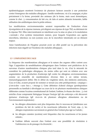 - Support de Cours (Version PDF) -
- © Université Médicale Virtuelle Francophone -
épidémiologiques montrent l'existence de plusieurs facteurs associés à une protection
contre l'émergence des maladies allergiques : famille nombreuse, vie à la campagne, et plus
précisément à la ferme, proximité des animaux (de la ferme, mais aussi domestiques,
comme le chat…), consommation de lait cru, de laits et autres aliments fermentés, faible
utilisation des antibiotiques dans la petite enfance.
Les modifications environnementales seraient responsables de l'induction d'une
dysrégulation de la réponse immune, privilégiant une réponse de type Th2, au détriment de
la réponse Th1. Elles interviendraient en interférant avec la mise en place et la modulation
« normale » d'un système immunitaire mature, pour lesquels l'exposition aux agents
microbiens, infectieux ou non (comme ceux de la microflore intestinale) est un élément
majeur.
Ainsi l'amélioration de l'hygiène pourrait avoir un effet positif sur la prévention des
infections mais négatif sur l'incidence des maladies allergiques.
I.3 L'INFLUENCE DE L'AGE
La fréquence des manifestations allergiques et la nature des organes cibles varient avec
l'âge. L'apparition de sensibilisations allergéniques dans l'enfance sont prédictives de la
survenue d'autres manifestations cliniques plus tard dans la vie, d'où la nécessité de
considérer les pathologies allergiques, du moins celles qui sont en relation avec une
augmentation de la production d'anticorps IgE contre les allergènes environnementaux
comme un ensemble de manifestations diverses liées à un même terrain,
immunologiquement défini. Dès le début du vingtième siècle, des médecins américains,
Coca et Coke, avaient proposé de nommer ce terrain (ou cette prédisposition) « atopique »
(c'est-à-dire « sans lieu », « étrange »). Cette définition d'abord clinique (prédisposition
personnelle ou familiale à développer au cours de la vie plusieurs manifestations cliniques
différentes comme l'eczéma constitutionnel de l'enfant, l'asthme, le rhume des foins…), s'est
enrichie d'une composante biologique lorsque l'isotype IgE des anticorps a été découvert
(présence d'anticorps IgE vis-à-vis de plusieurs allergènes alimentaires ou de
l'environnement respiratoire) :
les allergies alimentaires sont plus fréquentes chez le nouveau-né (intolérance aux
protéines du lait de vache) et les nourrissons (albumine de l'œuf, soja…) ; les
allergies respiratoires surviennent en général chez l'enfant plus âgé ou l'adulte ;
les allergies cutanées (eczéma) sont fréquentes chez les nourrissons et les jeunes
enfants ;
l'asthme débute souvent chez l'enfant avec une possibilité de résolution à
l'adolescence ou de passage à la chronicité ;
 