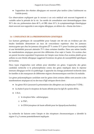 - Support de Cours (Version PDF) -
- © Université Médicale Virtuelle Francophone -
l'apparition des rhinites allergiques est souvent plus tardive (chez l'adolescent ou
l'adulte jeune).
Ces observations expliquent que le recours à un avis médical soit souvent fragmenté et
variable selon la période de la vie : les motifs de consultation sont dermatologiques dans
50 % des cas, pulmonaires dans 40 %, et ORL dans 10 %, la symptomatologie rhinologique
étant souvent non rapportée à une origine allergique, en dehors du « rhume des foins ».
I.4 L'INFLUENCE DE LA PREDISPOSITION GENETIQUE
Les facteurs génétiques de susceptibilité pour l'atopie ont été mis en évidence par des
études familiales démontrant un taux de concordance supérieur chez les jumeaux
monozygotes que chez les jumeaux dizygotes (77 % contre 15 % pour l'eczéma par exemple)
et une héritabilité pouvant atteindre 75 % dans certaines familles. Dans une même famille
les manifestations atopiques peuvent être différentes d'un sujet à l'autre. Un eczéma chez
un parent favorise cependant l'expression de l'atopie sous forme d'un eczéma plutôt qu'un
asthme ou une rhinite allergique suggérant l'existence de gènes de susceptibilité spécifiques
de l'eczéma.
Deux types d'approches sont utilisés pour identifier ces gènes. L'approche des gènes
candidats recherche si le polymorphisme connu des gènes impliqués dans la réponse
immune allergique est lié à la pathologie. L'approche du clonage positionnel recherche dans
les familles si des marqueurs de différentes régions chromosomiques sont liés à la maladie.
Les gènes polymorphiques candidats sont les gènes dont certains allèles sont associés à des
manifestations atopiques et/ou des taux d'IgE sériques élevés dont :
les gènes HLA (assurant la présentation des allergènes aux lymphocytes T CD4) ;
la chaîne b pour le récepteur de haute affinité pour les IgE (Fc epsilon RI b) ;
L'IL4 ;
le récepteur bêta - adrénergique;
le TNF ;
le CD14 (récepteur de haute affinité pour les lipopolysaccharides).
La recherche de liaisons entre l'atopie et des récepteurs chromosomiques a identifié la
région 11 q 3 comme potentiellement impliquée.
 