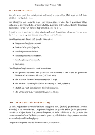 - Support de Cours (Version PDF) -
- © Université Médicale Virtuelle Francophone -
II LES ALLERGENES
Les allergènes sont des antigènes qui entraînent la production d'IgE chez les individus
génétiquement prédisposés.
Les allergènes sont nommés selon une nomenclature précise. Les 3 premières lettres
indiquent le genre (ex : Fel pour Felis : chat) (la quatrième lettre indique l'espèce (ex d pour
domesticus) suivie d'un numéro de purification (ex : Fel d 1).
Il s'agit le plus souvent de protéines et principalement de protéines très conservées au cours
de l'évolution des espèces, comme les protéines enzymatiques.
Les allergènes sont classés en 5 grandes catégories :
les pneumallergènes (inhalés),
les trophallergènes (ingérés),
les allergènes transcutanés,
les allergènes médicamenteux,
les allergènes professionnels,
les venins.
Les allergènes les plus souvent en cause sont ceux :
des pollens, dont ceux des graminées, des herbacées et des arbres (en particulier
bouleau, frêne, au nord, olivier, cyprès, au sud),
des acariens, dont les Dermatophagoïdes (Der p),
des animaux domestiques dont le chat (Fel d), le chien, le cheval,
du lait, de l'œuf, de l'arachide, des fruits exotiques,
des venins d'hyménoptères (abeille, guêpe, frelon).
II.1 LES PNEUMALLERGENES (INHALES)
Ils sont responsables de manifestations allergiques ORL (rhinite), pulmonaires (asthme,
alvéolite) et de conjonctivites. Les pneumallergènes de grandes tailles (>10 ) provoquent
rhinites et conjonctivites. Les pneumallergènes de taille inférieure à 10 peuvent être
responsables d'asthme. Seuls les pneumallergènes de taille inférieure à 4 peuvent atteindre
les alvéoles (alvéolites allergiques).
Les pneumallergènes sont soit saisonniers soit péri-annuels.
 