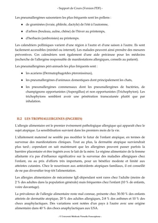- Support de Cours (Version PDF) -
- © Université Médicale Virtuelle Francophone -
Les pneumallergènes saisonniers les plus fréquents sont les pollens :
de graminées (ivraie, phléole, dactyle) de l'été à l'automne,
d'arbres (bouleau, aulne, chêne) de l'hiver au printemps,
d'herbacés (ambroisies) au printemps.
Les calendriers polliniques varient d'une région à l'autre et d'une saison à l'autre. Ils sont
facilement accessibles (minitel ou internet). Les malades peuvent ainsi prendre des mesures
préventives. Ces calendriers sont également d'une aide précieuse pour les médecins
(recherche de l'allergène responsable de manifestations allergiques, conseils au patient).
Les pneumallergènes péri-annuels les plus fréquents sont :
les acariens (Dermatophagoïdes pteronissinus),
les pneumallergènes d'animaux domestiques dont principalement les chats,
les pneumallergènes commensaux dont les pneumallergènes de bactéries, de
champignons opportunistes (Aspergillus) et non opportunistes (Trichophyton). Les
trichophytons semblent avoir une pénétration transcutanée plutôt que par
inhalation.
II.2 LES TROPHALLERGENES (INGERES)
L'allergie alimentaire est le premier événement pathologique allergique qui apparaît chez le
sujet atopique. La sensibilisation survient dans les premiers mois de la vie.
L'allaitement maternel ne semble pas modifier le futur de l'enfant atopique, en termes de
survenue des manifestations cliniques. Tout au plus, la dermatite atopique surviendrait
plus tard ; cependant on sait maintenant que les allergènes peuvent passer parfois la
barrière placentaire et être ingérés avec le lait de la mère. Le régime alimentaire de la femme
allaitante n'a pas d'influence significative sur la survenue des maladies allergiques chez
l'enfant, ou au prix d'efforts très importants, pour un bénéfice modeste et limité aux
atteintes cutanées. Chez le nourrisson aux antécédents atopiques familiaux, il est conseillé
de ne pas diversifier trop tôt l'alimentation.
Les allergies alimentaires de mécanisme IgE-dépendant sont rares chez l'adulte (moins de
2 % des adultes dans la population générale) mais fréquentes chez l'enfant (10 % de enfants,
voire davantage).
La prévalence de l'allergie alimentaire reste mal connue, présente chez 30-50 % des enfants
atteints de dermatite atopique, 20 % des adultes allergiques, 2-8 % des asthmes et 10 % des
chocs anaphylactiques. Des variations sont notées d'un pays à l'autre avec une origine
alimentaire dans 40 % des chocs anaphylactiques aux USA.
 