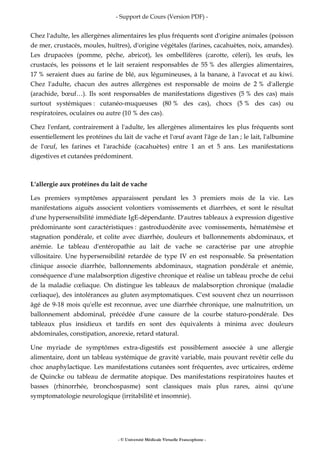 - Support de Cours (Version PDF) -
- © Université Médicale Virtuelle Francophone -
Chez l'adulte, les allergènes alimentaires les plus fréquents sont d'origine animales (poisson
de mer, crustacés, moules, huîtres), d'origine végétales (farines, cacahuètes, noix, amandes).
Les drupacées (pomme, pêche, abricot), les ombellifères (carotte, céleri), les œufs, les
crustacés, les poissons et le lait seraient responsables de 55 % des allergies alimentaires,
17 % seraient dues au farine de blé, aux légumineuses, à la banane, à l'avocat et au kiwi.
Chez l'adulte, chacun des autres allergènes est responsable de moins de 2 % d'allergie
(arachide, bœuf…). Ils sont responsables de manifestations digestives (5 % des cas) mais
surtout systémiques : cutanéo-muqueuses (80 % des cas), chocs (5 % des cas) ou
respiratoires, oculaires ou autre (10 % des cas).
Chez l'enfant, contrairement à l'adulte, les allergènes alimentaires les plus fréquents sont
essentiellement les protéines du lait de vache et l'œuf avant l'âge de 1an ; le lait, l'albumine
de l'œuf, les farines et l'arachide (cacahuètes) entre 1 an et 5 ans. Les manifestations
digestives et cutanées prédominent.
L'allergie aux protéines du lait de vache
Les premiers symptômes apparaissent pendant les 3 premiers mois de la vie. Les
manifestations aiguës associent volontiers vomissements et diarrhées, et sont le résultat
d'une hypersensibilité immédiate IgE-dépendante. D'autres tableaux à expression digestive
prédominante sont caractéristiques : gastroduodénite avec vomissements, hématémèse et
stagnation pondérale, et colite avec diarrhée, douleurs et ballonnements abdominaux, et
anémie. Le tableau d'entéropathie au lait de vache se caractérise par une atrophie
villositaire. Une hypersensibilité retardée de type IV en est responsable. Sa présentation
clinique associe diarrhée, ballonnements abdominaux, stagnation pondérale et anémie,
conséquence d'une malabsorption digestive chronique et réalise un tableau proche de celui
de la maladie cœliaque. On distingue les tableaux de malabsorption chronique (maladie
cœliaque), des intolérances au gluten asymptomatiques. C'est souvent chez un nourrisson
âgé de 9-18 mois qu'elle est reconnue, avec une diarrhée chronique, une malnutrition, un
ballonnement abdominal, précédée d'une cassure de la courbe staturo-pondérale. Des
tableaux plus insidieux et tardifs en sont des équivalents à minima avec douleurs
abdominales, constipation, anorexie, retard statural.
Une myriade de symptômes extra-digestifs est possiblement associée à une allergie
alimentaire, dont un tableau systémique de gravité variable, mais pouvant revêtir celle du
choc anaphylactique. Les manifestations cutanées sont fréquentes, avec urticaires, œdème
de Quincke ou tableau de dermatite atopique. Des manifestations respiratoires hautes et
basses (rhinorrhée, bronchospasme) sont classiques mais plus rares, ainsi qu'une
symptomatologie neurologique (irritabilité et insomnie).
 