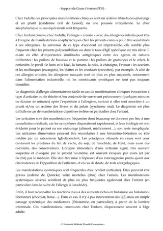 - Support de Cours (Version PDF) -
- © Université Médicale Virtuelle Francophone -
Chez l'adulte, les principales manifestations cliniques sont un œdème labio-bucco-pharyngé
et un prurit (syndrome oral de Lessof), ou une poussée urticarienne. Le choc
anaphylactique ou ses équivalents sont fréquents.
Chez l'enfant comme chez l'adulte, l'allergie « croisée » avec des allergènes inhalés peut être
à l'origine de manifestations anaphylactiques chez les patients connus pour être sensibilisés
à ces allergènes ; la survenue de ce type d'accident est imprévisible, elle semble plus
fréquente chez les patients polysensibilisés ou dont le taux d'IgE spécifique est très élevé. Il
existe en effet d'importantes similitudes antigéniques entre des agents de natures
différentes : les pollens de bouleau et la pomme ; les pollens de graminées et le céleri, le
coriandre, le persil ; le latex et le kiwi, la banane, la noix, la châtaigne, l'avocat ; les acariens
et les mollusques (escargots), les blattes et les crustacés (crevettes), par exemple. À côté de
ces allergies croisées, les allergènes masqués sont de plus en plus suspectés, notamment
dans l'alimentation industrielle, où les constituants protéiques ne sont pas toujours
identifiés.
Le diagnostic d'allergie alimentaire est facile en cas de manifestations cliniques évocatrices à
type d'urticaire ou de rhinite et/ou conjonctivite survenant précocement (quelques minutes
ou dizaine de minutes) après l'exposition à l'allergène, surtout si elles sont associées à un
prurit et/ou un œdème des lèvres et du palais (syndrome oral). Le diagnostic est plus
difficile en cas de manifestations digestives isolées en particulier chez l'enfant.
Les urticaires sont des manifestations fréquentes dont beaucoup ne donnent pas lieu à une
consultation médicale, car les symptômes disparaissent rapidement, et leur étiologie est soit
évidente pour le patient ou son entourage (aliment, médicament…), soit reste inexpliquée.
Les urticaires alimentaires peuvent être secondaires à une histamino-libération ou être
médiée par un mécanisme IgE-dépendant. Les principaux aliments en cause sont ceux
contenant les protéines du lait de vache, du soja, de l'arachide, de l'œuf, mais aussi des
colorants, des conservateurs. L'origine alimentaire d'une urticaire aiguë, très souvent
suspectée et invoquée par le patient lui-même, est souvent évoquée par excès (et par
facilité) par le médecin. Elle doit être mise à l'épreuve d'un interrogatoire précis quant aux
circonstances de l'apparition de l'urticaire, et en cas de doute, de tests allergologiques.
Les manifestations systémiques sont fréquentes chez l'enfant (urticaire). Elles peuvent être
graves (œdème de Quincke) voire mortelles (choc) chez l'adulte. Les manifestations
systémiques sévères semblent de plus en plus fréquentes également chez l'enfant (en
particulier dans le cadre de l'allergie à l'arachide).
Enfin, il faut reconnaître les réactions dues à des aliments riches en histamine ou histamino-
libérateurs (chocolat, fraise…). Dans ce cas, il n'y a pas intervention des IgE, mais un simple
passage systémique des médiateurs (l'histamine, en particulier), à partir de la lumière
intestinale. Ces manifestations, communes chez l'enfant, disparaissent souvent à l'âge
adulte.
 