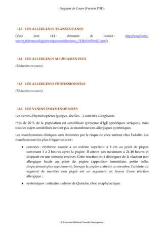 - Support de Cours (Version PDF) -
- © Université Médicale Virtuelle Francophone -
II.3 LES ALLERGENES TRANSCUTANES
(Voir Item 114 : dermatite de contact : http://umvf.univ-
nantes.fr/immunologie/enseignement/immuno_114b/site/html/1.html).
II.4 LES ALLERGENES MEDICAMENTEUX
(Rédaction en cours)
II.5 LES ALLERGENES PROFESSIONNELS
(Rédaction en cours)
II.6 LES VENINS D'HYMENOPTERES
Les venins d'hyménoptères (guêpes, abeilles…) sont très allergisants.
Près de 20 % de la population est sensibilisée (présence d'IgE spécifiques sériques), mais
tous les sujets sensibilisés ne font pas de manifestations allergiques systémiques.
Les manifestations cliniques sont dominées par le risque de choc surtout chez l'adulte. Les
manifestations les plus fréquentes sont :
cutanées : érythème associé à un œdème supérieur à 8 cm au point de piqûre
survenant 1 à 2 heures après la piqûre. Il atteint son maximum à 24-48 heures et
disparaît en une semaine environ. Cette réaction est à distinguer de la réaction non
allergique locale au point de piqûre (apparition immédiate, petite taille,
disparaissant plus rapidement) ; lorsque la piqûre a atteint un membre, l'atteinte du
segment de membre non piqué est un argument en faveur d'une réaction
allergique ;
systémiques : urticaire, œdème de Quincke, choc anaphylactique.
 