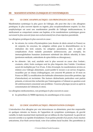 - Support de Cours (Version PDF) -
- © Université Médicale Virtuelle Francophone -
III MANIFESTATIONS CLINIQUES ET SYSTEMIQUES
III.1 LE CHOC ANAPHYLACTIQUE : LES PRINCIPALES CAUSES
Manifestation systémique la plus grave de l'allergie, elle peut être due à des allergènes
protéiques, le plus souvent injectés ou ingérés, plus exceptionnellement respirés. Le choc
anaphylactique est aussi une manifestation possible de l'allergie médicamenteuse, le
médicament se comportant comme une haptène, et les manifestations systémiques graves
survenant le plus souvent (mais non exclusivement) lors d'une injection parentérale.
Les allergènes protéiques le plus souvent en cause :
les sérums, les venins d'hyménoptères (une dizaine de décès annuel en France) ou
de serpents, les enzymes, les antigènes utilisés pour la désensibilisation ou la
réalisation des tests cutanés, les antigènes parasitaires, dans le cadre de
complications d'une maladie parasitaire (échinococcose, par exemple), les
immunoglobulines humaines (traitement substitutif des déficits sélectifs), le latex
(profession médicale, antécédents de spina bifida ou chirurgicaux) ;
les aliments : lait, œuf, arachide sont le plus souvent en cause chez l'enfant ;
crustacés, céleri, fruits exotiques sont les plus fréquents chez l'adulte. L'incidence
aurait été multipliée par 5 en 10 ans. À titre d'exemple, les manifestations sévères en
relation avec l'allergie alimentaire, ayant justifié le recours à un service d'urgence,
recueillies par un réseau d'allergologues, ont concerné 80 patients en 10 mois en
France en 2002. La modification des habitudes alimentaires (nouvelles protéines, âge
d'introduction) est incriminée. Des facteurs déclenchants particuliers sont parfois
présents, et doivent être recherchés par l'interrogatoire si l'aliment en question avait
été antérieurement consommé sans problème : l'exercice physique (avant ou après la
consommation de l'aliment), le stress.
Les allergènes médicamenteux, non protéiques le plus souvent en cause :
les pénicillines (1/50000 injections), les anesthésiques et les curares.
III.2 LE CHOC ANAPHYLACTIQUE : PRESENTATION CLINIQUE
L'introduction d'un allergène par voie intraveineuse ou alimentaire, peut être responsable
en quelques minutes ou heures, de l'apparition de symptômes systémiques, de gravité
variable, le stade maximal étant représenté par un tableau de choc hypotensif. La gravité est
souvent corrélée à sa rapidité d'installation. Il est parfois précédé d'un prurit, d'une réaction
urticarienne, d'un flush cervico-facial, voire d'un œdème facial localisé. Des paresthésies (à
 