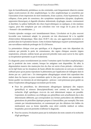 - Support de Cours (Version PDF) -
- © Université Médicale Virtuelle Francophone -
type de fourmillement), périlabiaux ou des extrémités, sont fréquemment observés comme
signes avant-coureurs de choc anaphylactique. Le choc anaphylactique se caractérise par
l'association d'une impression de mort imminente, d'une cyanose, d'une hypotension, d'un
collapsus, d'une perte de conscience, des symptômes respiratoires (dyspnée, dysphonie,
oppression thoracique), et digestifs (douleur abdominale, dysphagie, nausée, vomissement
et diarrhée). La pâleur habituelle des chocs hypovolémiques ou septiques, et des malaises
vagaux, peut être remplacée par une coloration rose voir rouge de la peau (le choc
« homard » des anesthésistes…).
Certains épisodes suraigus sont immédiatement létaux. L'évolution est le plus souvent
favorable sous traitement adapté. Le pronostic est très directement lié à la rapidité
d'intervention thérapeutique. Mais dans 10-20 % des cas, une aggravation secondaire se
produit dans les 8 premières heures. Cette évolution biphasique requiert systématiquement
une surveillance médicale prolongée de 12 à 24 heures.
La présentation clinique n'est pas spécifique, et le diagnostic reste très dépendant du
contexte qui précède la perte de connaissance, des signes cliniques associés (signes
respiratoires, urticaire, œdème facial, qui peuvent précéder mais aussi suivre le choc après
sa récupération spontanée ou par le traitement).
Ce diagnostic passe secondairement (au moins 5 semaines après l'accident anaphylactique)
par la positivité des tests cutanés, lorsque les antigènes sont disponibles. En effet, la
dégranulation massive des mastocytes lors du choc est suivie d'une période « réfractaire »
où les IgE fixées sur les récepteurs de haute affinité des mastocytes ne sont pas en nombre
suffisant pour qu'on puisse reproduire le phénomène par l'application de l'allergène dans le
derme par un « prick test ». Un interrogatoire allergologique orienté doit cependant être
réalisé dans les heures ou jours immédiats après le choc pour obtenir une anamnèse de
bonne qualité. Les données de cet interrogatoire « précoce » sont précieuses pour guider au
mieux l'exploration allergologique secondaire par les tests.
Pour les pénicillines, les déterminants allergéniques (épitopes) dits majeurs
(pénicilloyl) et mineurs (benzylpénicilloate) sont connus, et disponibles. La
recherche d'IgE spécifiques vis-à-vis du seul déterminant majeur est possible.
Cependant, de nombreux cas d'allergie aux pénicillines sont actuellement dus à des
déterminants différents, qui correspondent aux formes particulières des différentes
générations de pénicilline (épitopes propres à l'amoxicilline, par exemple). Des tests
cutanés par intradermoréaction, en commençant par des dilutions très faibles du
médicament sous sa forme injectable, sous strict contrôle médical en milieu
hospitalier, peuvent permettre d'affirmer le diagnostic.
Pour les curares, l'évaluation passe par la réalisation des tests cutanés et la recherche
d'IgE spécifiques.
 