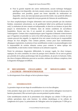 - Support de Cours (Version PDF) -
- © Université Médicale Virtuelle Francophone -
Pour la grande majorité des autres médicaments, aucune technique biologique
spécifique n'est disponible ; des tests cutanés comme ceux décrits ci-dessus pour les
pénicillines sont possibles, quand une forme injectable du médicament est
disponible ; sinon, des tests épicutanés peuvent être tentés ; leur positivité affirme le
diagnostic, mais leur négativité n'est pas garante de l'absence de sensibilisation.
Les chocs anaphylactiques d'origine alimentaire sont souvent précédés par des réactions
limitées, notamment urticariennes, ou de gonflement labial et/ou péribuccal (syndrome
oral). La réalisation de tests cutanés est indispensable, et dans les cas douteux on peut aller
jusqu'à la réintroduction de l'aliment, dans de strictes conditions de surveillance
hospitalière. Encore une fois, il est essentiel de confronter les résultats obtenus à
l'interrogatoire. Certains chocs anaphylactiques après l'ingestion d'aliments n'interviennent
que si l'ingestion est précédée ou suivie d'un effort physique, et dans ce contexte, les tests
cutanés peuvent être négatifs. La négativité d'un test cutané n'exclut pas la responsabilité
clinique de d'un allergène. Chez certains patients, connus pour leurs manifestations
allergiques respiratoires, la présence d'une sensibilisation croisée à un pneumallergène rend
la responsabilité de certains aliments connus pour contenir le même épitope très
vraisemblable, et doit inciter à tester l'aliment ou les aliments suspectés.
Parmi les principaux diagnostics différentiels, la syncope vagale, les chocs toxiques,
septiques, les crises comitiales, les crises de panique sont à éliminer. Ils ne sont en général
pas précédés de la phase prodromique faite de paresthésies, de prurit et d'urticaire. Enfin,
des chocs d'origines différentes peuvent se succéder, réalisant des tableaux complexes, dont
le diagnostic étiologique est difficile.
IV MECANISMES CELLULAIRES ET MOLECULAIRES DE
L'ALLERGIE – PHYSIOPATHOLOGIE
Le développement d'une allergie se fait en plusieurs étapes.
IV.1 SENSIBILISATION
La première étape est une étape de sensibilisation vis-à-vis d'un allergène.
Cette première étape peut avoir lieu pendant la vie intra-utérine (allergènes traversant la
barrière placentaire). Elle survient le plus souvent pendant la petite enfance.
Cette sensibilisation résulte de la présentation d'un allergène aux cellules T CD4 par des
cellules spécialisées dans cette fonction : les cellules dendritiques et les cellules de
Langherans de la peau. La présentation de l'allergène active les lymphocytes T CD4 qui se
 