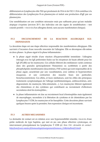 - Support de Cours (Version PDF) -
- © Université Médicale Virtuelle Francophone -
différencient en lymphocytes dits Th2 qui produisent de l'IL4 et de l'IL5. L'IL4 contribue à la
différenciation des lymphocytes B en plasmocytes et induit une production d'IgE par ces
plasmocytes.
Une sensibilisation est une condition nécessaire mais pas suffisante pour qu'une maladie
atopique s'exprime (environ 20 % des individus ont des signes de sensibilisation – test
cutanés positifs – vis-à-vis d'un allergène donné, sans aucune manifestation clinique).
IV.2 DECLENCHEMENT DE LA REACTION ALLERGIQUE IGE-
DEPENDANTE
La deuxième étape est une étape effectrice responsable des manifestations allergiques. Elle
survient à l'occasion d'une nouvelle rencontre de l'allergène. Elle se décompose elle-même
en deux phases : la phase aiguë et la phase inflammatoire :
la phase aiguë résulte d'une réaction d'hypersensibilité immédiate : l'allergène
interagit avec les IgE préformées fixées sur les récepteurs de haute affinité pour les
IgE (FCeRI) sur les mastocytes. Ces cellules libèrent des médiateurs variés contenus
dans des granules (principalement l'histamine) ou synthétisés à partir des
phospholipides membranaires (leucotriènes, PAF-acéter) qui sont responsables de la
phase aiguë, caractérisée par une vasodilatation, avec œdème et hypersécrétion
muqueuse, et une contraction des muscles lisses (en particulier,
bronchoconstriction). Ces effets, et leurs médiateurs, sont les cibles des principaux
traitements symptomatiques de l'allergie (antihistaminiques, antileucotriènes, anti-
dégranulants du mastocyte, bêta-stimulants…). Les mastocytes libèrent également
des chimiokines et des cytokines qui contribuent au recrutement d'effecteurs
secondaires dont les éosinophiles ;
la phase inflammatoire est due au recrutement local d'éosinophiles mais également
de macrophages, secondaire à la libération de cytokines et de chimiokines par les
lymphocytes T CD4, les mastocytes et les basophiles. Cette deuxième phase survient
quelques heures après la première. Son expression clinique est inconstante.
IV.3 AUTRES MECANISMES
La dermatite de contact est en relation avec une hypersensibilité retardée, vis-à-vis d'une
petite molécule de type haptène, qui met en jeu une phase effectrice cytotoxique, où
interviennent principalement les lymphocytes T CD8 (cf. Item 114 : dermatite de contact :
http://umvf.univ-nantes.fr/immunologie/enseignement/immuno_114b/site/html/1.html).
 