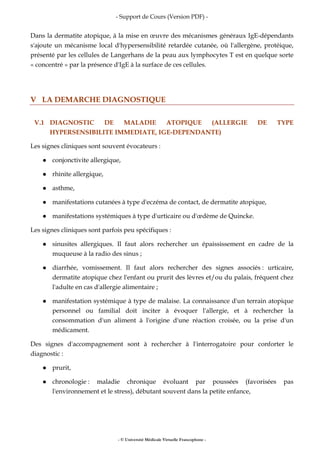 - Support de Cours (Version PDF) -
- © Université Médicale Virtuelle Francophone -
Dans la dermatite atopique, à la mise en œuvre des mécanismes généraux IgE-dépendants
s'ajoute un mécanisme local d'hypersensibilité retardée cutanée, où l'allergène, protéique,
présenté par les cellules de Langerhans de la peau aux lymphocytes T est en quelque sorte
« concentré » par la présence d'IgE à la surface de ces cellules.
V LA DEMARCHE DIAGNOSTIQUE
V.1 DIAGNOSTIC DE MALADIE ATOPIQUE (ALLERGIE DE TYPE
HYPERSENSIBILITE IMMEDIATE, IGE-DEPENDANTE)
Les signes cliniques sont souvent évocateurs :
conjonctivite allergique,
rhinite allergique,
asthme,
manifestations cutanées à type d'eczéma de contact, de dermatite atopique,
manifestations systémiques à type d'urticaire ou d'œdème de Quincke.
Les signes cliniques sont parfois peu spécifiques :
sinusites allergiques. Il faut alors rechercher un épaississement en cadre de la
muqueuse à la radio des sinus ;
diarrhée, vomissement. Il faut alors rechercher des signes associés : urticaire,
dermatite atopique chez l'enfant ou prurit des lèvres et/ou du palais, fréquent chez
l'adulte en cas d'allergie alimentaire ;
manifestation systémique à type de malaise. La connaissance d'un terrain atopique
personnel ou familial doit inciter à évoquer l'allergie, et à rechercher la
consommation d'un aliment à l'origine d'une réaction croisée, ou la prise d'un
médicament.
Des signes d'accompagnement sont à rechercher à l'interrogatoire pour conforter le
diagnostic :
prurit,
chronologie : maladie chronique évoluant par poussées (favorisées pas
l'environnement et le stress), débutant souvent dans la petite enfance,
 