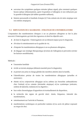 - Support de Cours (Version PDF) -
- © Université Médicale Virtuelle Francophone -
survenue des symptômes quelques minutes (phase aiguë), plus rarement quelques
heures (phase inflammatoire), après l'exposition à l'allergène et non influencée par
la quantité d'allergène (de faibles quantités suffisent),
histoire personnelle et familiale d'atopie (1/3 des enfants nés de mère atopique sont
eux-mêmes atopiques).
V.2 IMPUTATION DE L'ALLERGENE – STRATEGIE DE L'INTERROGATOIRE
L'imputation des manifestations cliniques à un ou plusieurs allergènes se fait le plus
souvent à l'interrogatoire qui doit être rigoureux et dont les objectifs sont :
de faire le diagnostic : l'interrogatoire est un élément majeur pour le diagnostic,
d'évaluer le retentissement sur la qualité de vie,
d'imputer les manifestations allergiques à un ou plusieurs allergènes,
de dégager une stratégie thérapeutique (éviction de l'allergène) et préventive (éviter
les facteurs sensibilisants).
Méthode :
l'anamnèse familiale
révèle un terrain atopique (élément essentiel pour le diagnostic),
et permet une prise en charge globale des membres atteints dans la famille,
l'identification précise de toutes les manifestations allergiques (actuelles et
anciennes) :
rhinite et/ou conjonctivite allergique et/ou asthme (ou bronchite asthmatiforme
chez l'enfant) et/ou cutanée (dermatite atopique) et/ou systémique (urticaire,
œdème de Quincke, malaise) et/ou digestive ;
leur ordre chronologique d'apparition et éventuellement de disparition,
la recherche des signes de gravité dont : durée, fréquence, intensité des
manifestations,
retentissement sur l'activité et l'humeur,
manifestations systémiques en particulier malaise et/ou accès de pâleur exposant
au risque de choc.
 