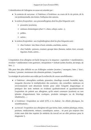 - Support de Cours (Version PDF) -
- © Université Médicale Virtuelle Francophone -
L'identification de l'allergène en cause est orientée par :
le contexte de survenue : à l'intérieur, à l'extérieur, au cours de la vie privée, de la
vie professionnelle, des loisirs, l'influence des saisons,
la notion d'exposition : aux pneumallergènes dont les plus fréquents sont :
poussière (acariens),
animaux domestiques (chat ++, chien, cobaye, autre…),
pollen,
autres ;
la notion d'exposition : aux trophallergènes dont les plus fréquents sont :
chez l'enfant : lait, blanc d'œuf, céréales, arachides, autres,
chez l'adulte : poisson, crustacé, groupe latex (banane, melon, kiwi, avocat),
légumes, fruits, autres…
L'imputation d'un allergène est facile lorsqu'on a la séquence : exposition = manifestation ;
éviction = amélioration voire guérison ; réexposition = rechute (unité d'action, de temps, de
lieu…).
Elle peut être plus difficile en cas d'allergies croisées (acarien / escargots ; latex / kiwi ;
bouleau / pomme ; moisissure des aliments périmés / roquefort).
La stratégie de prévention sera aidée par la recherche de causes sensibilisantes :
à l'intérieur : atmosphère confinée, poussière, chauffage excessif, humidité, tapis,
moquette (favorise la multiplication des acariens) ; des conseillers médicaux en
environnement sont désormais formés pour aider l'enquête diagnostique et
pratiquer des tests mettant en évidence qualitativement et quantitativement
l'exposition du patient aux allergènes, qu'ils soient communs (acariens) ou non
(plantes d'appartement, bois exotiques, produits ménagers ou de bricolage
inhabituels)… ;
à l'extérieur : l'exposition au soleil (UV), à la chaleur ; les efforts physiques, les
sensibilisations ;
au travail : l'exposition aux allergènes tels que farine, latex, matière plastique, résine,
peinture, médicaments, métaux, cosmétiques, autres… ne peut pas toujours être
évitée mais doit être repérée (le médecin du travail est un allié précieux pour le
diagnostic !).
 
