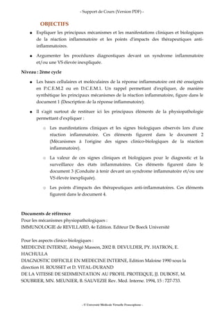 - Support de Cours (Version PDF) -
OBJECTIFS
● Expliquer les principaux mécanismes et les manifestations cliniques et biologiques
de la réaction inflammatoire et les points d'impacts des thérapeutiques anti-
inflammatoires.
● Argumenter les procédures diagnostiques devant un syndrome inflammatoire
et/ou une VS élevée inexpliquée.
Niveau : 2ème cycle
● Les bases cellulaires et moléculaires de la réponse inflammatoire ont été enseignés
en P.C.E.M.2 ou en D.C.E.M.1. Un rappel permettant d'expliquer, de manière
synthétique les principaux mécanismes de la réaction inflammatoire, figure dans le
document 1 (Description de la réponse inflammatoire).
● Il s'agit surtout de restituer ici les principaux éléments de la physiopathologie
permettant d'expliquer :
○ Les manifestations cliniques et les signes biologiques observés lors d'une
réaction inflammatoire. Ces éléments figurent dans le document 2
(Mécanismes à l'origine des signes clinico-biologiques de la réaction
inflammatoire).
○ La valeur de ces signes cliniques et biologiques pour le diagnostic et la
surveillance des états inflammatoires. Ces éléments figurent dans le
document 3 (Conduite à tenir devant un syndrome inflammatoire et/ou une
VS élevée inexpliquée).
○ Les points d'impacts des thérapeutiques anti-inflammatoires. Ces éléments
figurent dans le document 4.
Documents de référence
Pour les mécanismes physiopathologiques :
IMMUNOLOGIE de REVILLARD, 4e Edition. Editeur De Boeck Université
Pour les aspects clinico-biologiques :
MEDECINE INTERNE, Abrégé Masson, 2002 B. DEVULDER, PY. HATRON, E.
HACHULLA
DIAGNOSTIC DIFFICILE EN MEDECINE INTERNE, Edition Maloine 1990 sous la
direction H. ROUSSET et D. VITAL-DURAND
DE LA VITESSE DE SEDIMENTATION AU PROFIL PROTEIQUE, JJ. DUBOST, M.
SOUBRIER, MN. MEUNIER, B. SAUVEZIE Rev. Med. Interne. 1994, 15 : 727-733.
- © Université Médicale Virtuelle Francophone -
 