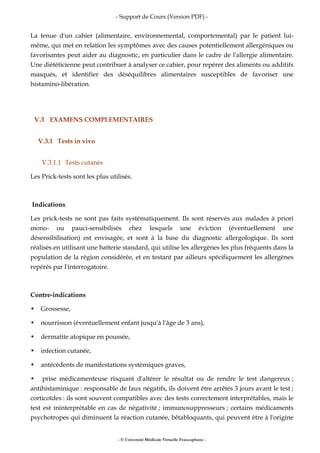 - Support de Cours (Version PDF) -
- © Université Médicale Virtuelle Francophone -
La tenue d'un cahier (alimentaire, environnemental, comportemental) par le patient lui-
même, qui met en relation les symptômes avec des causes potentiellement allergéniques ou
favorisantes peut aider au diagnostic, en particulier dans le cadre de l'allergie alimentaire.
Une diététicienne peut contribuer à analyser ce cahier, pour repérer des aliments ou additifs
masqués, et identifier des déséquilibres alimentaires susceptibles de favoriser une
histamino-libération.
V.3 EXAMENS COMPLEMENTAIRES
V.3.1 Tests in vivo
V.3.1.1 Tests cutanés
Les Prick-tests sont les plus utilisés.
Indications
Les prick-tests ne sont pas faits systématiquement. Ils sont réservés aux malades à priori
mono- ou pauci-sensibilisés chez lesquels une éviction (éventuellement une
désensibilisation) est envisagée, et sont à la base du diagnostic allergologique. Ils sont
réalisés en utilisant une batterie standard, qui utilise les allergènes les plus fréquents dans la
population de la région considérée, et en testant par ailleurs spécifiquement les allergènes
repérés par l'interrogatoire.
Contre-indications
• Grossesse,
• nourrisson (éventuellement enfant jusqu'à l'âge de 3 ans),
• dermatite atopique en poussée,
• infection cutanée,
• antécédents de manifestations systémiques graves,
• prise médicamenteuse risquant d'altérer le résultat ou de rendre le test dangereux ;
antihistaminique : responsable de faux négatifs, ils doivent être arrêtés 3 jours avant le test ;
corticoïdes : ils sont souvent compatibles avec des tests correctement interprétables, mais le
test est ininterprétable en cas de négativité ; immunosuppresseurs ; certains médicaments
psychotropes qui diminuent la réaction cutanée, bêtabloquants, qui peuvent être à l'origine
 