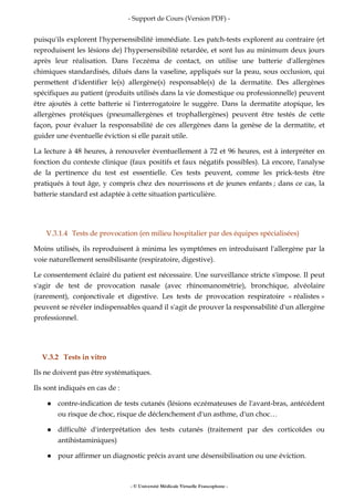 - Support de Cours (Version PDF) -
- © Université Médicale Virtuelle Francophone -
puisqu'ils explorent l'hypersensibilité immédiate. Les patch-tests explorent au contraire (et
reproduisent les lésions de) l'hypersensibilité retardée, et sont lus au minimum deux jours
après leur réalisation. Dans l'eczéma de contact, on utilise une batterie d'allergènes
chimiques standardisés, dilués dans la vaseline, appliqués sur la peau, sous occlusion, qui
permettent d'identifier le(s) allergène(s) responsable(s) de la dermatite. Des allergènes
spécifiques au patient (produits utilisés dans la vie domestique ou professionnelle) peuvent
être ajoutés à cette batterie si l'interrogatoire le suggère. Dans la dermatite atopique, les
allergènes protéiques (pneumallergènes et trophallergènes) peuvent être testés de cette
façon, pour évaluer la responsabilité de ces allergènes dans la genèse de la dermatite, et
guider une éventuelle éviction si elle parait utile.
La lecture à 48 heures, à renouveler éventuellement à 72 et 96 heures, est à interpréter en
fonction du contexte clinique (faux positifs et faux négatifs possibles). Là encore, l'analyse
de la pertinence du test est essentielle. Ces tests peuvent, comme les prick-tests être
pratiqués à tout âge, y compris chez des nourrissons et de jeunes enfants ; dans ce cas, la
batterie standard est adaptée à cette situation particulière.
V.3.1.4 Tests de provocation (en milieu hospitalier par des équipes spécialisées)
Moins utilisés, ils reproduisent à minima les symptômes en introduisant l'allergène par la
voie naturellement sensibilisante (respiratoire, digestive).
Le consentement éclairé du patient est nécessaire. Une surveillance stricte s'impose. Il peut
s'agir de test de provocation nasale (avec rhinomanométrie), bronchique, alvéolaire
(rarement), conjonctivale et digestive. Les tests de provocation respiratoire « réalistes »
peuvent se révéler indispensables quand il s'agit de prouver la responsabilité d'un allergène
professionnel.
V.3.2 Tests in vitro
Ils ne doivent pas être systématiques.
Ils sont indiqués en cas de :
contre-indication de tests cutanés (lésions eczémateuses de l'avant-bras, antécédent
ou risque de choc, risque de déclenchement d'un asthme, d'un choc…
difficulté d'interprétation des tests cutanés (traitement par des corticoïdes ou
antihistaminiques)
pour affirmer un diagnostic précis avant une désensibilisation ou une éviction.
 