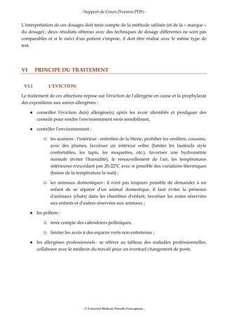 - Support de Cours (Version PDF) -
- © Université Médicale Virtuelle Francophone -
L'interprétation de ces dosages doit tenir compte de la méthode utilisée (et de la « marque »
du dosage) ; deux résultats obtenus avec des techniques de dosage différentes ne sont pas
comparables et si le suivi d'un patient s'impose, il doit être réalisé avec le même type de
test.
VI PRINCIPE DU TRAITEMENT
VI.1 L'EVICTION
Le traitement de ces affections repose sur l'éviction de l'allergène en cause et la prophylaxie
des expositions aux autres allergènes :
conseiller l'éviction de(s) allergène(s) après les avoir identifiés et prodiguer des
conseils pour rendre l'environnement mois sensibilisant,
contrôler l'environnement :
les acariens : l'intérieur : entretien de la literie, prohiber les oreillers, coussins,
avec des plumes, favoriser un intérieur sobre (limiter les fauteuils style
confortables, les tapis, les moquettes, etc.), favoriser une hydrométrie
normale (éviter l'humidité), le renouvellement de l'air, les températures
intérieures n'excédant pas 20-22°C avec si possible des variations thermiques
(baisse de la température la nuit) ;
les animaux domestiques : il n'est pas toujours possible de demander à un
enfant de se séparer d'un animal domestique, il faut éviter la présence
d'animaux (chats) dans les chambres d'enfant, favoriser les zones réservées
aux enfants et d'autres réservées aux animaux ;
les pollens :
tenir compte des calendriers polliniques,
limiter les accès à des espaces verts non entretenus ;
les allergènes professionnels : se référer au tableau des maladies professionnelles,
collaborer avec le médecin du travail pour un éventuel changement de poste.
 