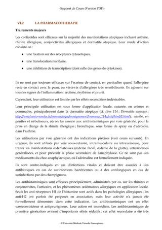 - Support de Cours (Version PDF) -
- © Université Médicale Virtuelle Francophone -
VI.2 LA PHARMACOTHERAPIE
Traitements majeurs
Les corticoïdes sont efficaces sur la majorité des manifestations atopiques incluant asthme,
rhinite allergique, conjonctivites allergiques et dermatite atopique. Leur mode d'action
consiste en :
une fixation sur des récepteurs cytosoliques,
une translocation nucléaire,
une inhibition de transcription (dont celle des gènes de cytokines).
Ils ne sont pas toujours efficaces sur l'eczéma de contact, en particulier quand l'allergène
reste en contact avec la peau, ou vis-à-vis d'allergènes très sensibilisants. Ils agissent sur
tous les signes de l'inflammation : œdème, érythème et prurit.
Cependant, leur utilisation est limitée par les effets secondaires indésirables.
Leur principale utilisation est sous forme d'application locale, cutanée, en crèmes et
pommades, principalement dans la dermatite atopique (cf. Item 114 : Dermatite atopique :
http://umvf.univ-nantes.fr/immunologie/enseignement/immuno_114c/site/html/1.html) ; nasale, en
gouttes et nébuliseurs, où on les associe aux antihistaminiques par voie générale, pour la
prise en charge de la rhinite allergique ; bronchique, sous forme de spray ou d'aérosols,
dans l'asthme.
Les utilisations par voie générale ont des indications précises (voir cours suivants). En
urgence, ils sont utilisés par voie sous-cutanée, intramusculaire ou intraveineuse, pour
traiter les manifestations œdémateuses (œdème facial, œdème de la glotte), urticariennes
généralisées, et pour prévenir la phase secondaire de l'anaphylaxie. Ce ne sont pas des
médicaments du choc anaphylactique, où l'adrénaline est formellement indiquée.
Ils sont contre-indiqués en cas d'infections virales et doivent être associés à des
antibiotiques en cas de surinfections bactériennes ou à des antifongiques en cas de
surinfections par des champignons.
Les antihistaminiques sont efficaces principalement, administrés per os, sur les rhinites et
conjonctivites, l'urticaire, et les phénomènes œdémateux allergiques en application locale.
Seuls les anti-récepteurs H1 de l'histamine sont actifs dans les pathologies allergiques ; les
anti-H2 ont parfois été proposés en association, mais leur activité n'a jamais été
formellement démontrée dans cette indication. Les antihistaminiques ont un effet
vasoconstricteur et antiprurigineux. Leur action est immédiate. Les antihistaminiques de
première génération avaient d'importants effets sédatifs ; cet effet secondaire a été très
 