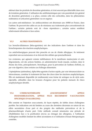 - Support de Cours (Version PDF) -
- © Université Médicale Virtuelle Francophone -
atténué dans les produits de deuxième génération, et n'est souvent pas détectable dans ceux
de troisième génération. L'utilisation des antihistaminiques par voie parentérale (en général
de deuxième génération) a sa place, comme celle des corticoïdes, dans les phénomènes
œdémateux et urticariens généralisés vus en urgence.
Les autres anti-médiateurs : les antileucotriènes ont désormais une AMM en France, dans
l'asthme. Ils peuvent être utiles en cas de résistance aux traitements plus conventionnels de
l'asthme ; certains patients sont de « bons répondeurs », certains autres semblent
relativement réfractaires à leur action.
VI.3 AUTRES TRAITEMENTS
Les broncho-dilatateurs (bêta-agonistes) ont des indications dans l'asthme et dans les
bronchospasmes des réactions anaphylactiques.
Les anticholinergiques peuvent être prescrits en cas de rhinite allergique ; ils induisent
cependant une accoutumance et ne doivent être utilisés que ponctuellement.
Les cromones, qui agissent comme stabilisateurs de la membrane mastocytaire et anti-
dégranulants, ont des actions limitées, en administration locale (nasale, oculaire, dans le
rhume des foins, principalement ; bronchique, pour la prévention de l'asthme d'effort), ou
par voie digestive, dans certains cas d'allergie alimentaire.
L'épinéphrine (adrénaline), alpha-bêta-agoniste d'action rapide, par voie intramusculaire ou
intraveineuse, constitue le traitement de base des chocs dans les réactions anaphylactiques.
Elle est maintenant disponible (et remboursée) sous forme de seringue ou de stylo auto-
injectable, utilisables dans les trousses d'urgence pour les patients menacés de chocs
anaphylactiques itératifs.
VI.4 L'IMMUNOTHERAPIE (ANCIENNEMENT APPELE
DESENSIBILISATION, APPELE PLUS RECEMMENT VACCINATION
SPECIFIQUE D'ALLERGENE)
Elle consiste en l'injection sous-cutanée, de façon répétée, de faibles doses d'allergènes
purifiés. Ses indications ont été limitées au cours des dernières décennies en raison de ses
effets secondaires d'une part et des progrès des méthodes préventives et de la
pharmacothérapie d'autre part. Cette méthode connaît néanmoins une période de
réhabilitation face à la purification (et/ou au clonage) des allergènes, à l'utilisation
d'allergènes modifiés limitant les effets secondaires et à l'utilisation d'essais thérapeutiques
contrôlés.
 