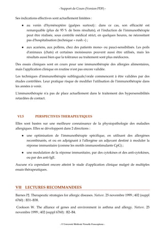 - Support de Cours (Version PDF) -
- © Université Médicale Virtuelle Francophone -
Ses indications effectives sont actuellement limitées :
au venin d'hyménoptère (guêpes surtout) : dans ce cas, son efficacité est
remarquable (plus de 95 % de bons résultats), et l'induction de l'immunothérapie
peut être réalisée, sous contrôle médical strict, en quelques heures, ne nécessitant
pas d'hospitalisation (technique « rush ») ;
aux acariens, aux pollens, chez des patients mono- ou pauci-sensibilisés. Les poils
d'animaux (chats) et certaines moisissures peuvent aussi être utilisés, mais les
résultats aussi bien que la tolérance au traitement sont plus médiocres.
Des essais cliniques sont en cours pour une immunothérapie des allergies alimentaires,
mais l'application clinique en routine n'est pas encore validée.
Les techniques d'immunothérapie sublinguale/orale commencent à être validées par des
études contrôlées. Leur pratique risque de modifier l'utilisation de l'immunothérapie dans
les années à venir.
L'immunothérapie n'a pas de place actuellement dans le traitement des hypersensibilités
retardées de contact.
VI.5 PERSPECTIVES THERAPEUTIQUES
Elles sont basées sur une meilleure connaissance de la physiopathologie des maladies
allergiques. Elles se développent dans 2 directions :
une optimisation de l'immunothérapie spécifique, en utilisant des allergènes
recombinants, et ou en adjoignant à l'allergène un adjuvant destiné à moduler la
réponse immunitaire (comme les motifs immunostimulants CpG) ;
une modulation de la réponse immunitaire, par des cytokines et des anti-cytokines,
ou par des anti-IgE.
Aucune n'a cependant encore atteint le stade d'application clinique malgré de multiples
essais thérapeutiques.
VII LECTURES RECOMMANDEES
Barnes PJ. Therapeutic strategies for allergic diseases. Nature. 25 novembre 1999 ; 402 (suppl
6760) : B31–B38.
Cookson W. The alliance of genes and environment in asthma and allergy. Nature. 25
novembre 1999 ; 402 (suppl 6760) : B2–B4.
 